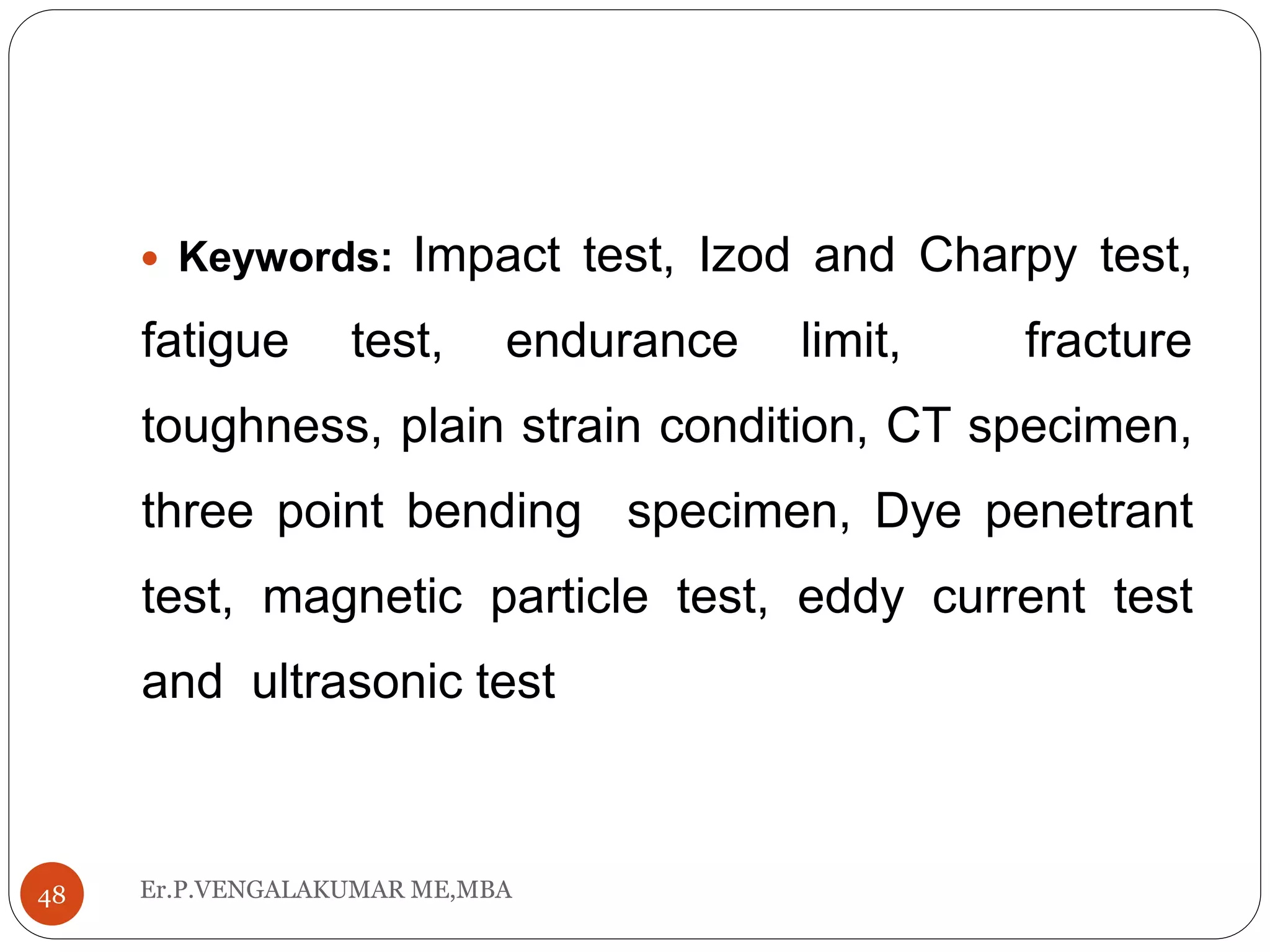 Er.P.VENGALAKUMAR ME,MBA48
 Keywords: Impact test, Izod and Charpy test,
fatigue test, endurance limit, fracture
toughness, plain strain condition, CT specimen,
three point bending specimen, Dye penetrant
test, magnetic particle test, eddy current test
and ultrasonic test
 