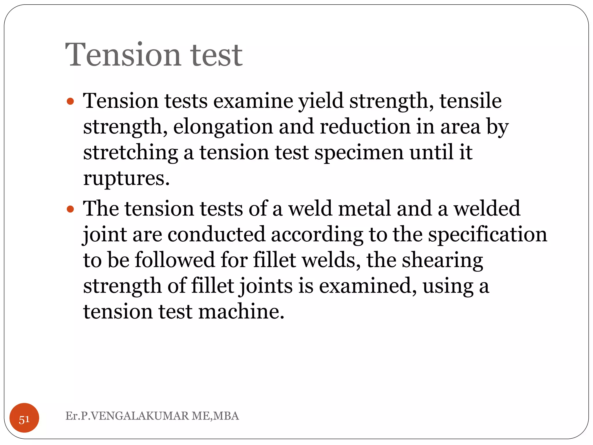 Tension test
Er.P.VENGALAKUMAR ME,MBA51
 Tension tests examine yield strength, tensile
strength, elongation and reduction in area by
stretching a tension test specimen until it
ruptures.
 The tension tests of a weld metal and a welded
joint are conducted according to the specification
to be followed for fillet welds, the shearing
strength of fillet joints is examined, using a
tension test machine.
 