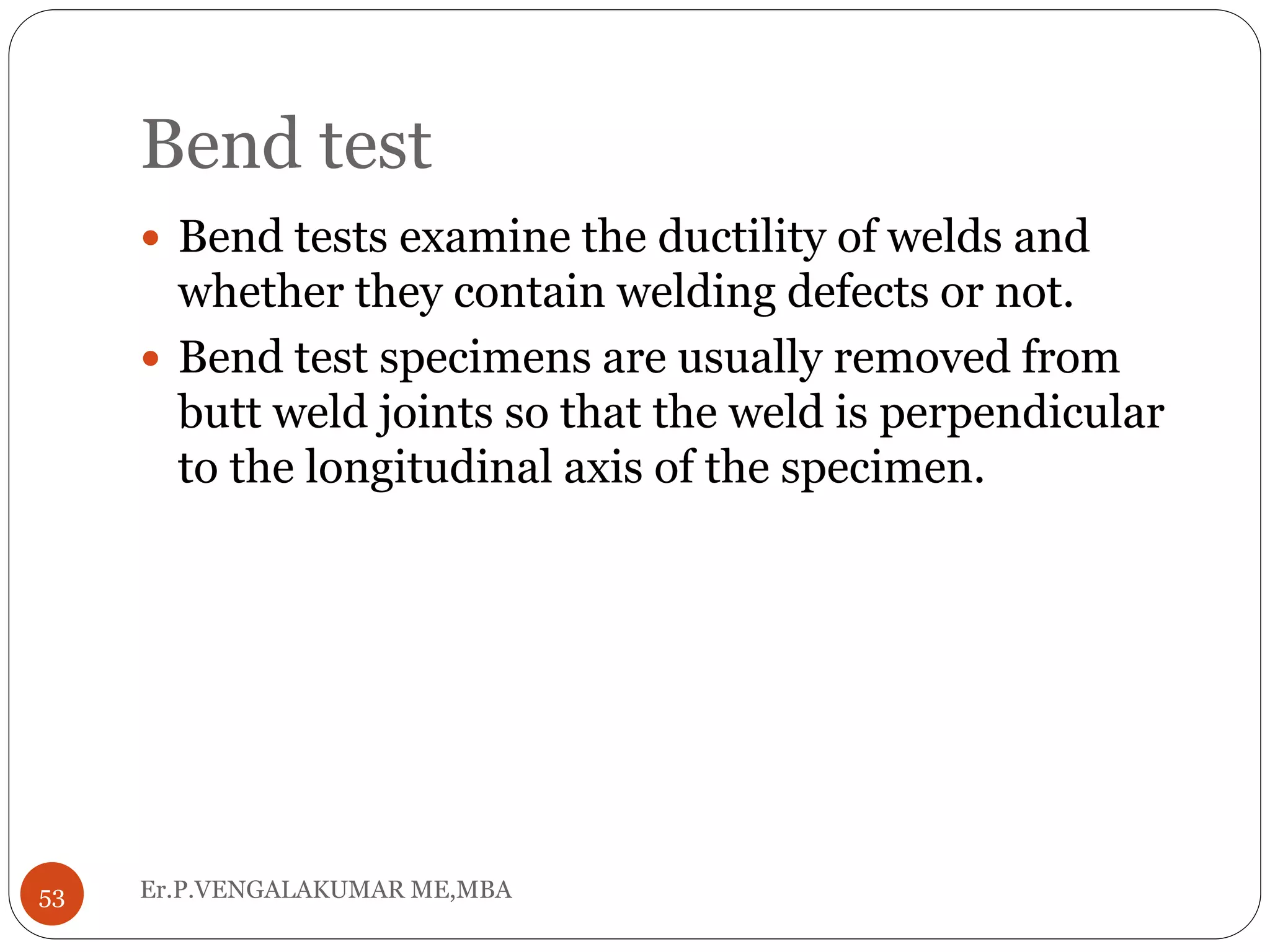 Bend test
Er.P.VENGALAKUMAR ME,MBA53
 Bend tests examine the ductility of welds and
whether they contain welding defects or not.
 Bend test specimens are usually removed from
butt weld joints so that the weld is perpendicular
to the longitudinal axis of the specimen.
 