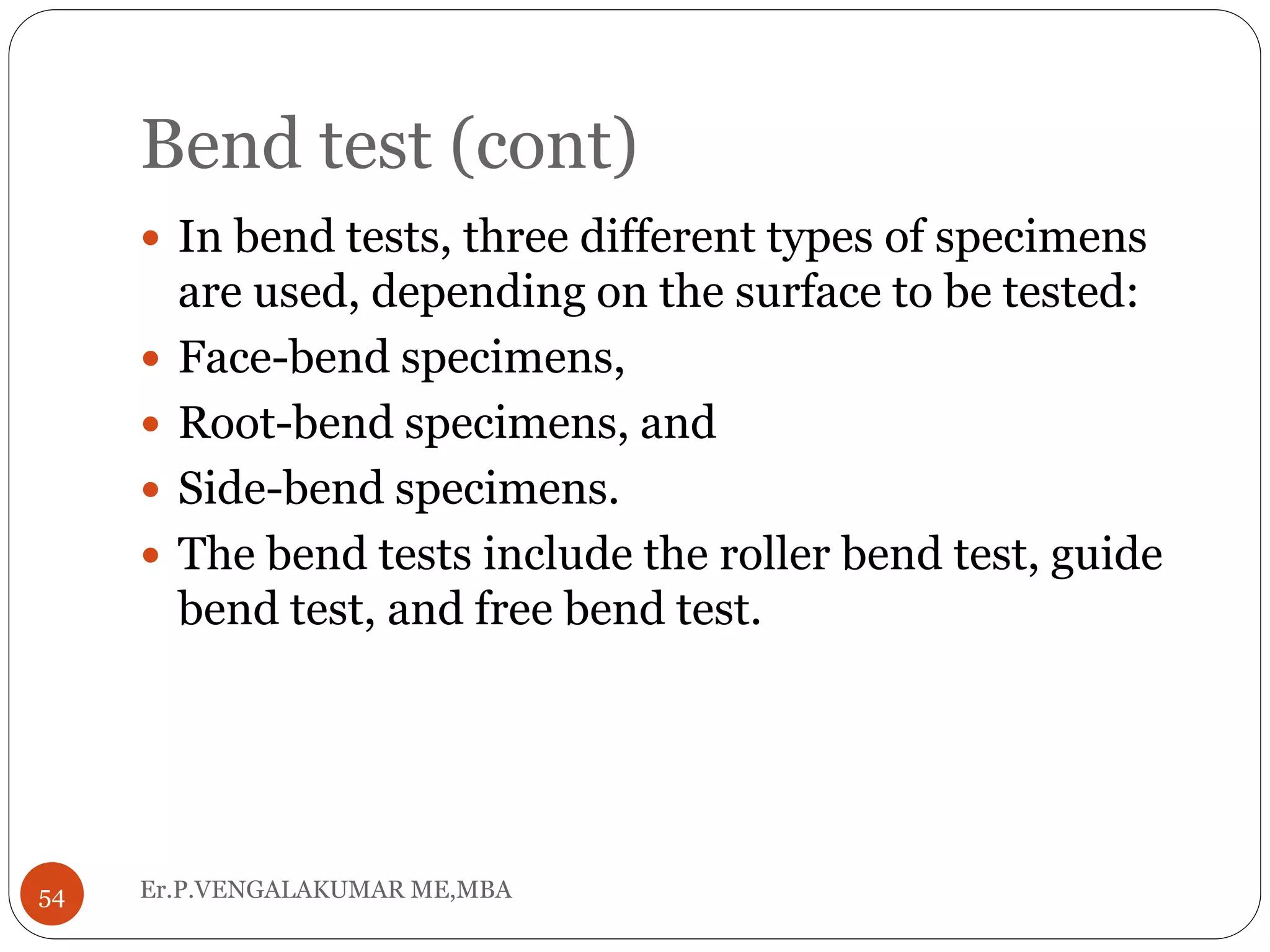Bend test (cont)
Er.P.VENGALAKUMAR ME,MBA54
 In bend tests, three different types of specimens
are used, depending on the surface to be tested:
 Face-bend specimens,
 Root-bend specimens, and
 Side-bend specimens.
 The bend tests include the roller bend test, guide
bend test, and free bend test.
 