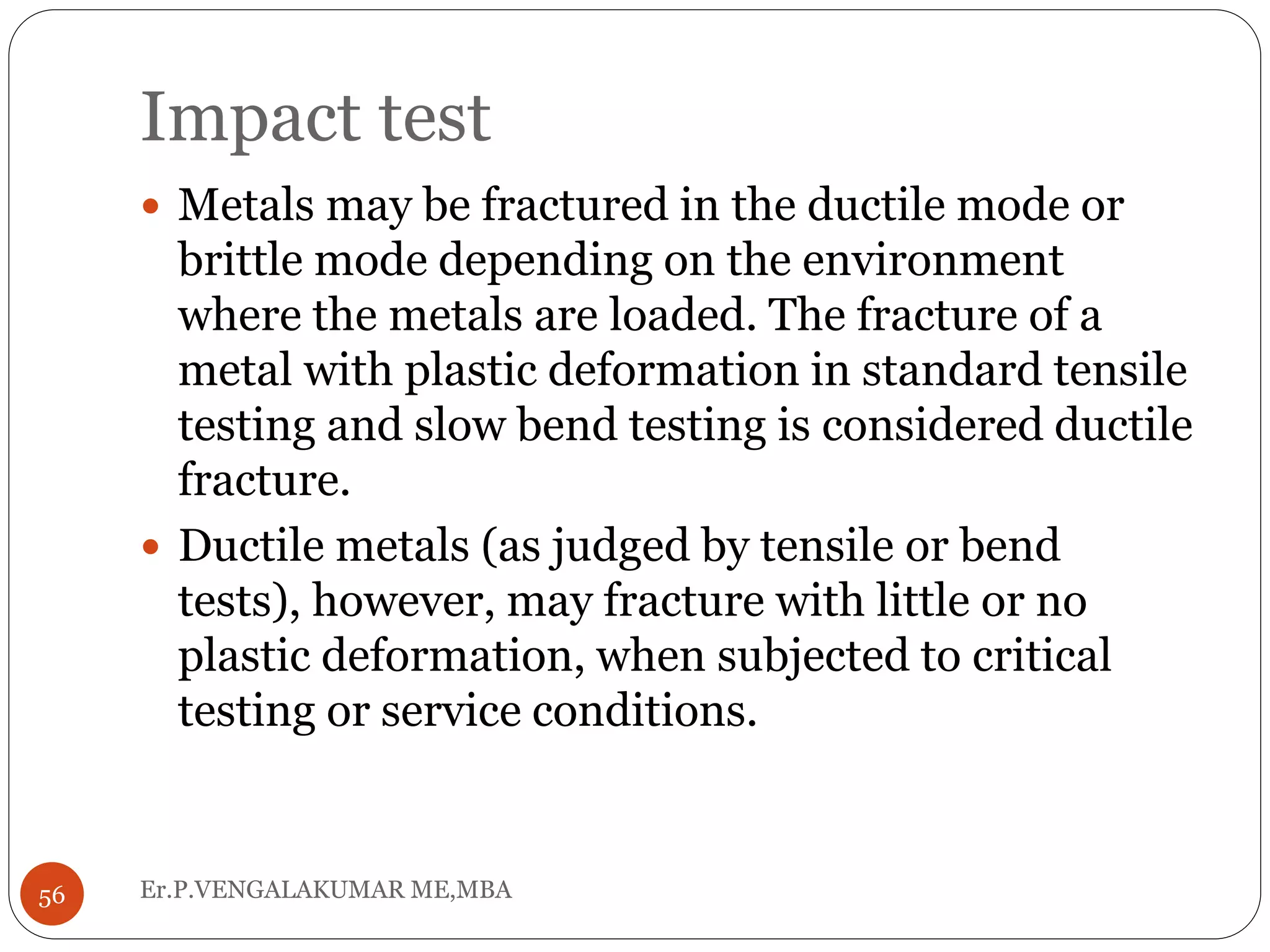 Impact test
Er.P.VENGALAKUMAR ME,MBA56
 Metals may be fractured in the ductile mode or
brittle mode depending on the environment
where the metals are loaded. The fracture of a
metal with plastic deformation in standard tensile
testing and slow bend testing is considered ductile
fracture.
 Ductile metals (as judged by tensile or bend
tests), however, may fracture with little or no
plastic deformation, when subjected to critical
testing or service conditions.
 