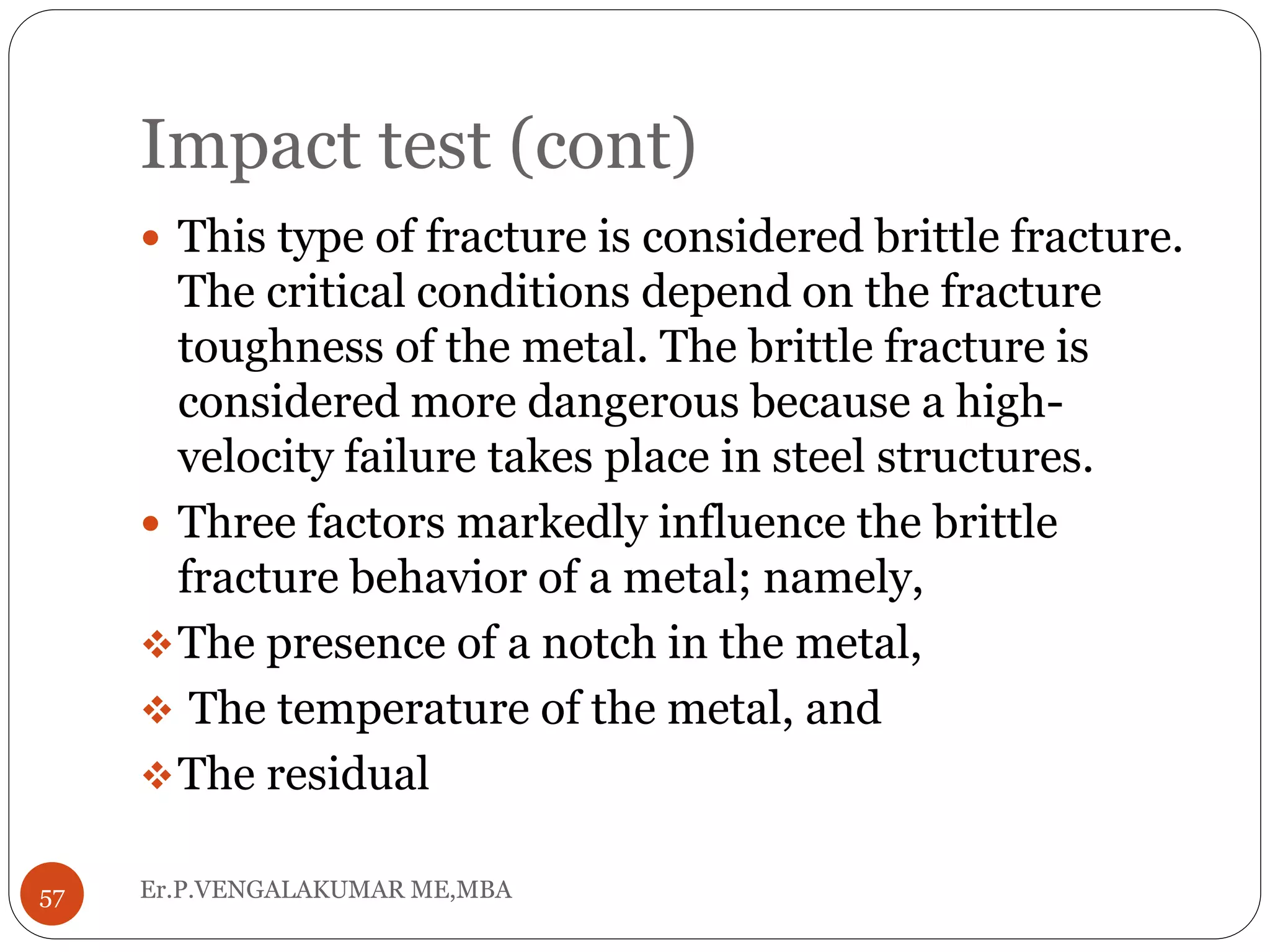 Impact test (cont)
Er.P.VENGALAKUMAR ME,MBA57
 This type of fracture is considered brittle fracture.
The critical conditions depend on the fracture
toughness of the metal. The brittle fracture is
considered more dangerous because a high-
velocity failure takes place in steel structures.
 Three factors markedly influence the brittle
fracture behavior of a metal; namely,
The presence of a notch in the metal,
 The temperature of the metal, and
The residual
 