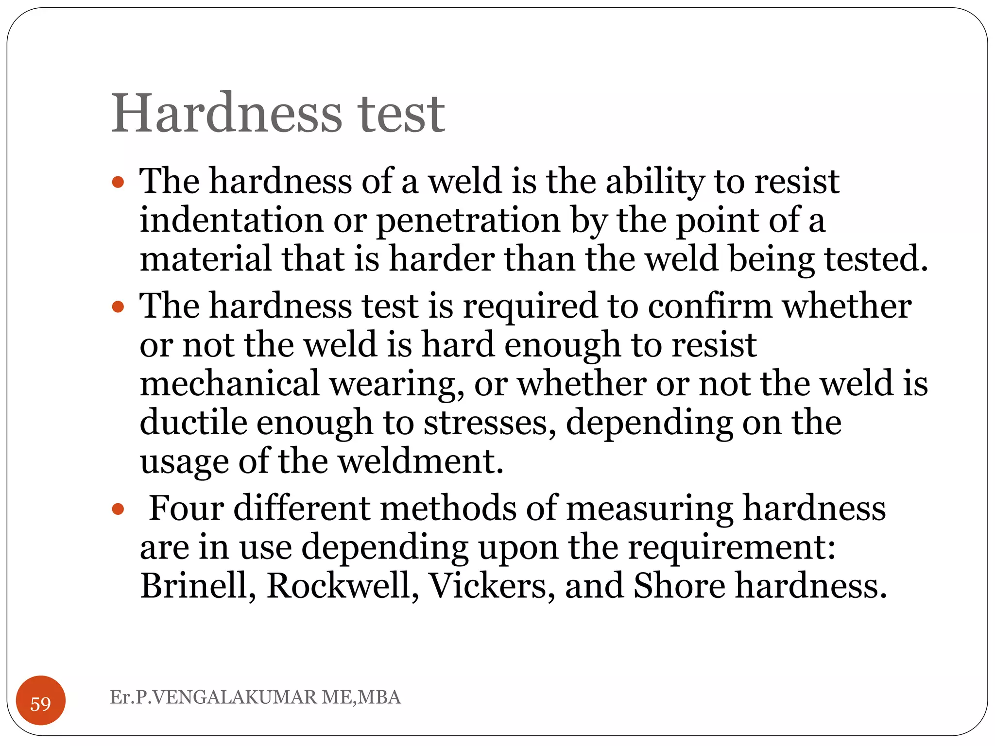 Hardness test
Er.P.VENGALAKUMAR ME,MBA59
 The hardness of a weld is the ability to resist
indentation or penetration by the point of a
material that is harder than the weld being tested.
 The hardness test is required to confirm whether
or not the weld is hard enough to resist
mechanical wearing, or whether or not the weld is
ductile enough to stresses, depending on the
usage of the weldment.
 Four different methods of measuring hardness
are in use depending upon the requirement:
Brinell, Rockwell, Vickers, and Shore hardness.
 