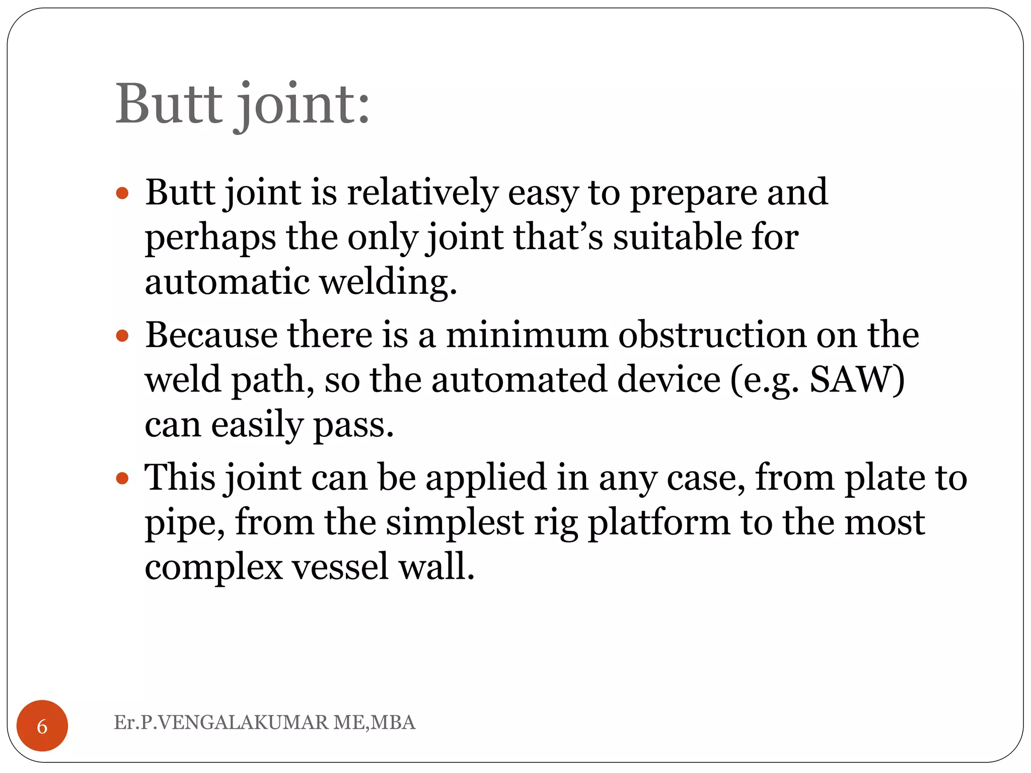 Butt joint:
Er.P.VENGALAKUMAR ME,MBA6
 Butt joint is relatively easy to prepare and
perhaps the only joint that’s suitable for
automatic welding.
 Because there is a minimum obstruction on the
weld path, so the automated device (e.g. SAW)
can easily pass.
 This joint can be applied in any case, from plate to
pipe, from the simplest rig platform to the most
complex vessel wall.
 