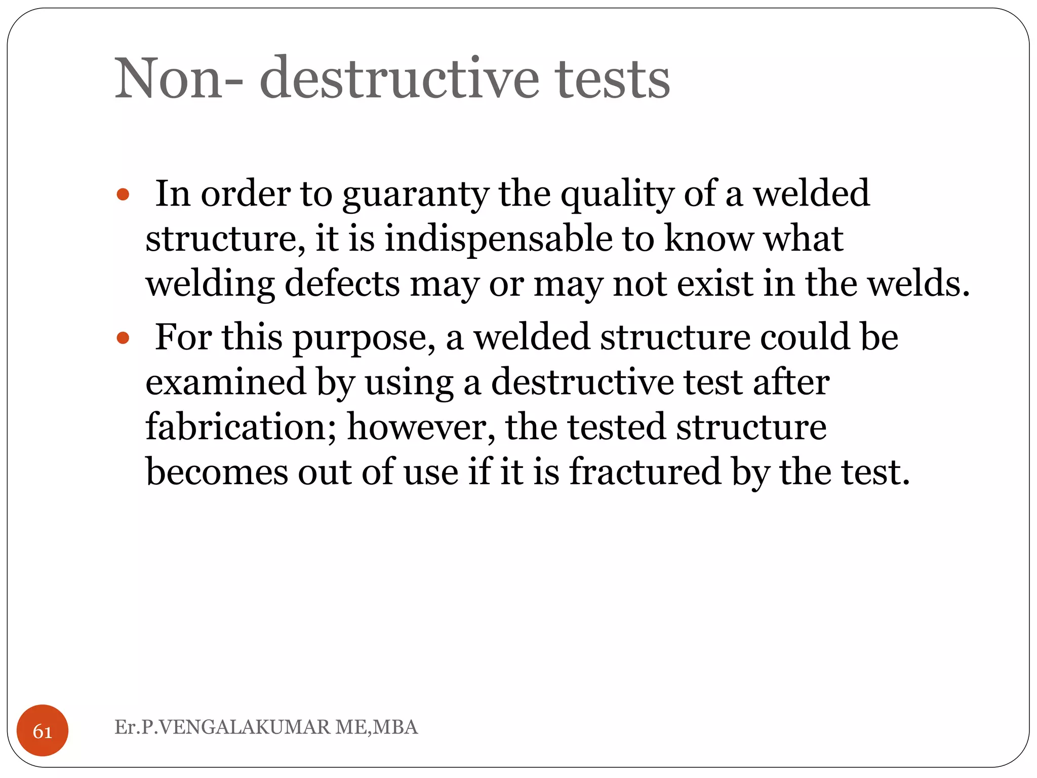 Non- destructive tests
Er.P.VENGALAKUMAR ME,MBA61
 In order to guaranty the quality of a welded
structure, it is indispensable to know what
welding defects may or may not exist in the welds.
 For this purpose, a welded structure could be
examined by using a destructive test after
fabrication; however, the tested structure
becomes out of use if it is fractured by the test.
 