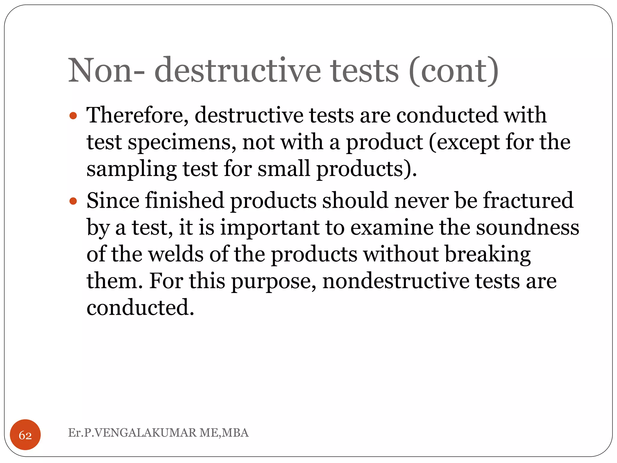 Non- destructive tests (cont)
Er.P.VENGALAKUMAR ME,MBA62
 Therefore, destructive tests are conducted with
test specimens, not with a product (except for the
sampling test for small products).
 Since finished products should never be fractured
by a test, it is important to examine the soundness
of the welds of the products without breaking
them. For this purpose, nondestructive tests are
conducted.
 