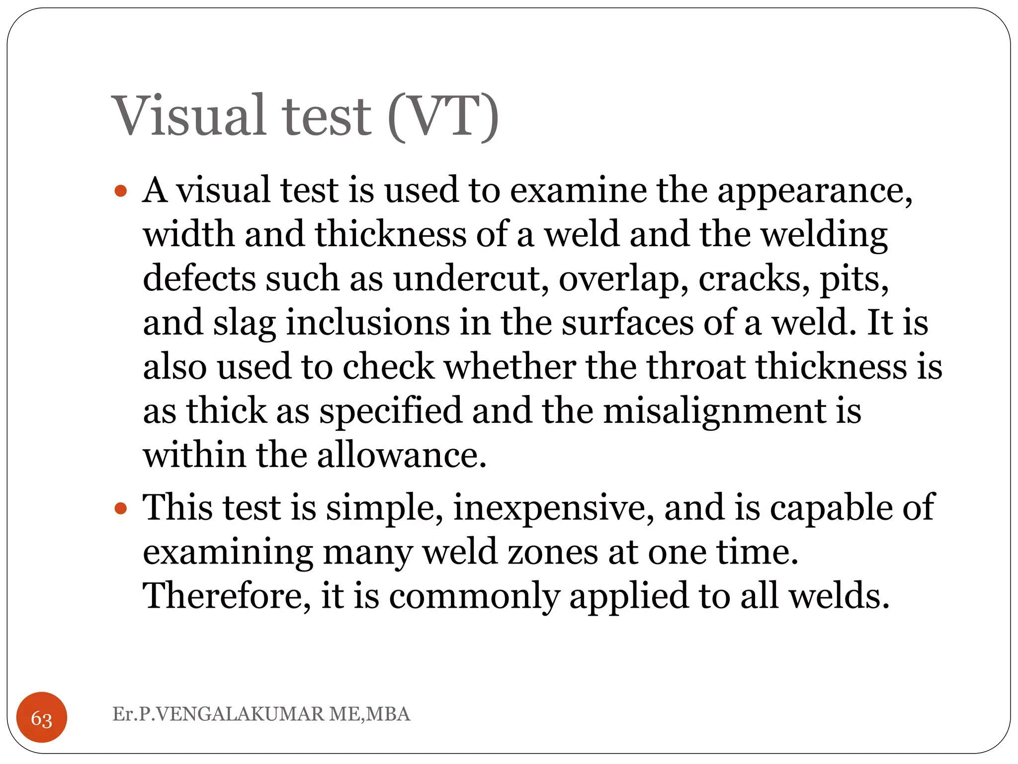 Visual test (VT)
Er.P.VENGALAKUMAR ME,MBA63
 A visual test is used to examine the appearance,
width and thickness of a weld and the welding
defects such as undercut, overlap, cracks, pits,
and slag inclusions in the surfaces of a weld. It is
also used to check whether the throat thickness is
as thick as specified and the misalignment is
within the allowance.
 This test is simple, inexpensive, and is capable of
examining many weld zones at one time.
Therefore, it is commonly applied to all welds.
 