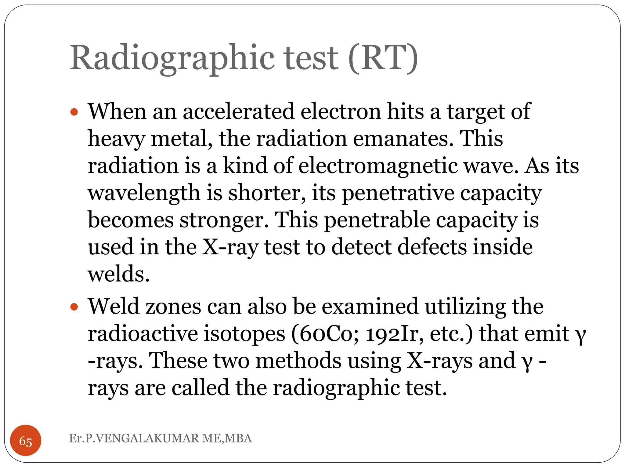 Radiographic test (RT)
Er.P.VENGALAKUMAR ME,MBA65
 When an accelerated electron hits a target of
heavy metal, the radiation emanates. This
radiation is a kind of electromagnetic wave. As its
wavelength is shorter, its penetrative capacity
becomes stronger. This penetrable capacity is
used in the X-ray test to detect defects inside
welds.
 Weld zones can also be examined utilizing the
radioactive isotopes (60Co; 192Ir, etc.) that emit γ
-rays. These two methods using X-rays and γ -
rays are called the radiographic test.
 