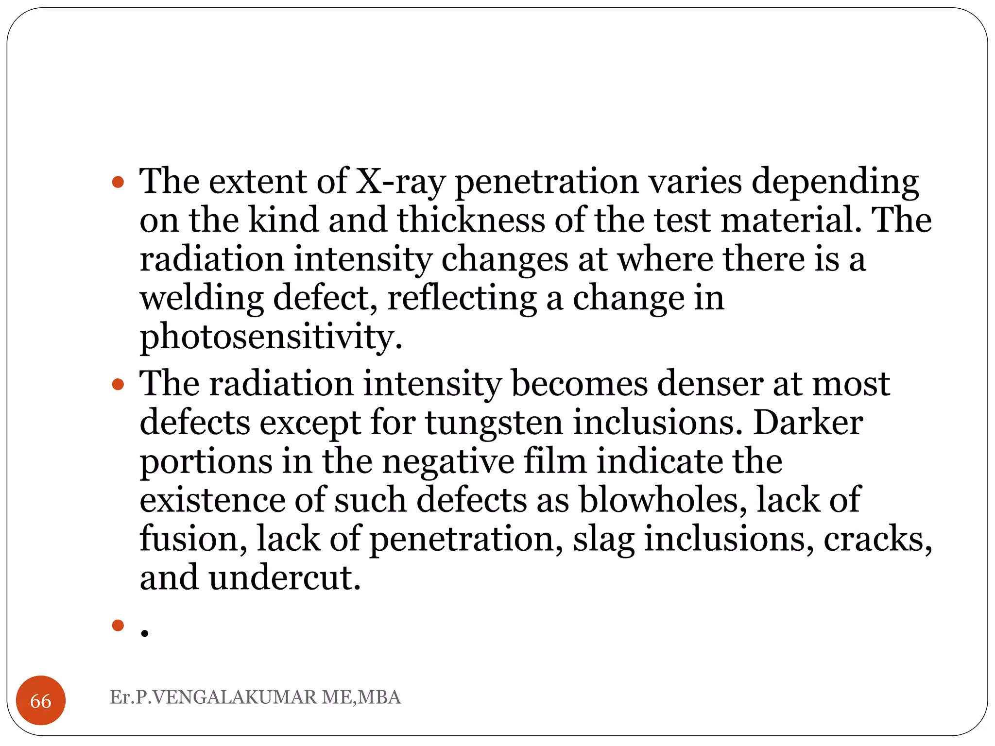 Er.P.VENGALAKUMAR ME,MBA66
 The extent of X-ray penetration varies depending
on the kind and thickness of the test material. The
radiation intensity changes at where there is a
welding defect, reflecting a change in
photosensitivity.
 The radiation intensity becomes denser at most
defects except for tungsten inclusions. Darker
portions in the negative film indicate the
existence of such defects as blowholes, lack of
fusion, lack of penetration, slag inclusions, cracks,
and undercut.
 .
 