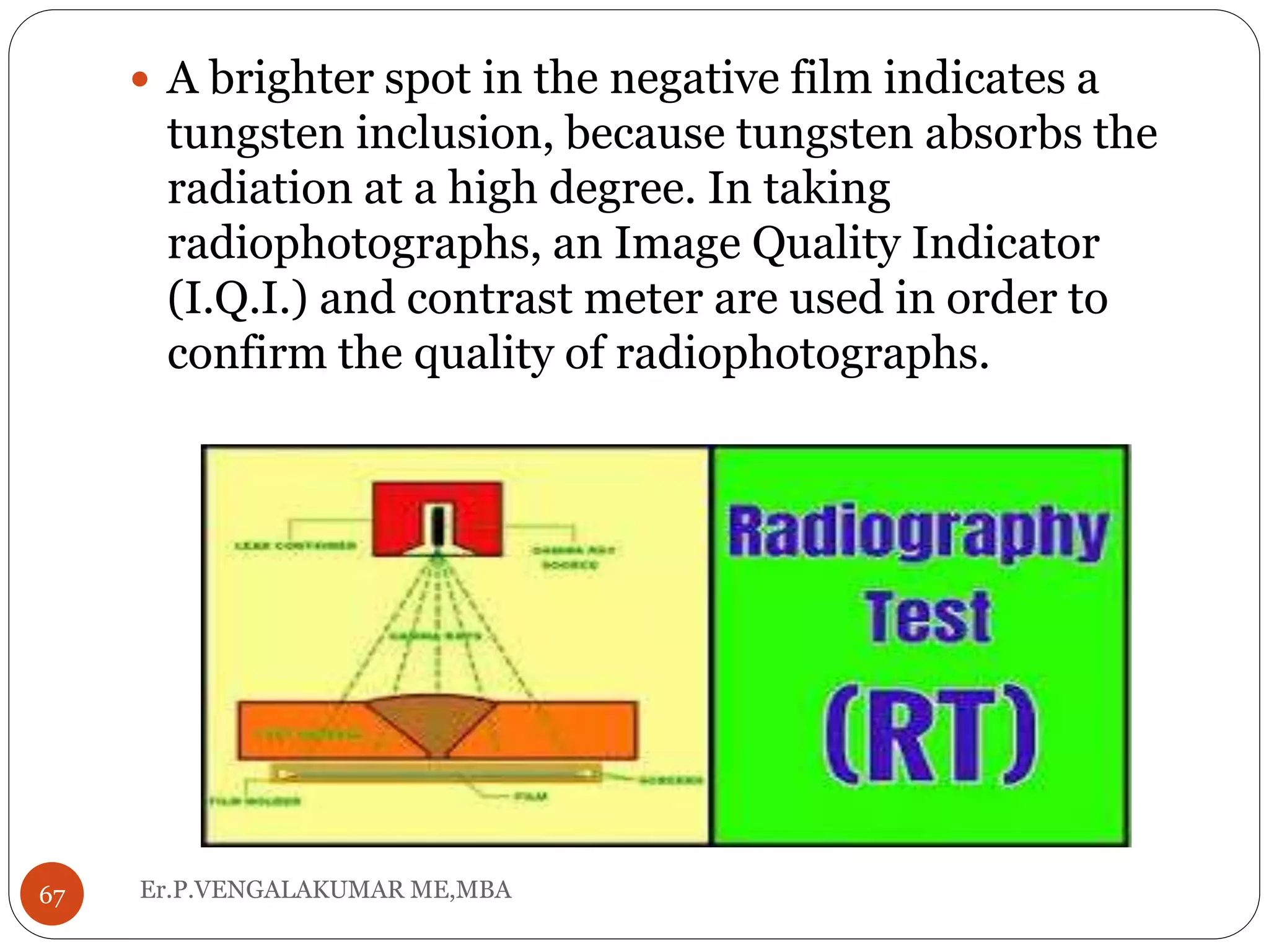 Er.P.VENGALAKUMAR ME,MBA67
 A brighter spot in the negative film indicates a
tungsten inclusion, because tungsten absorbs the
radiation at a high degree. In taking
radiophotographs, an Image Quality Indicator
(I.Q.I.) and contrast meter are used in order to
confirm the quality of radiophotographs.
 