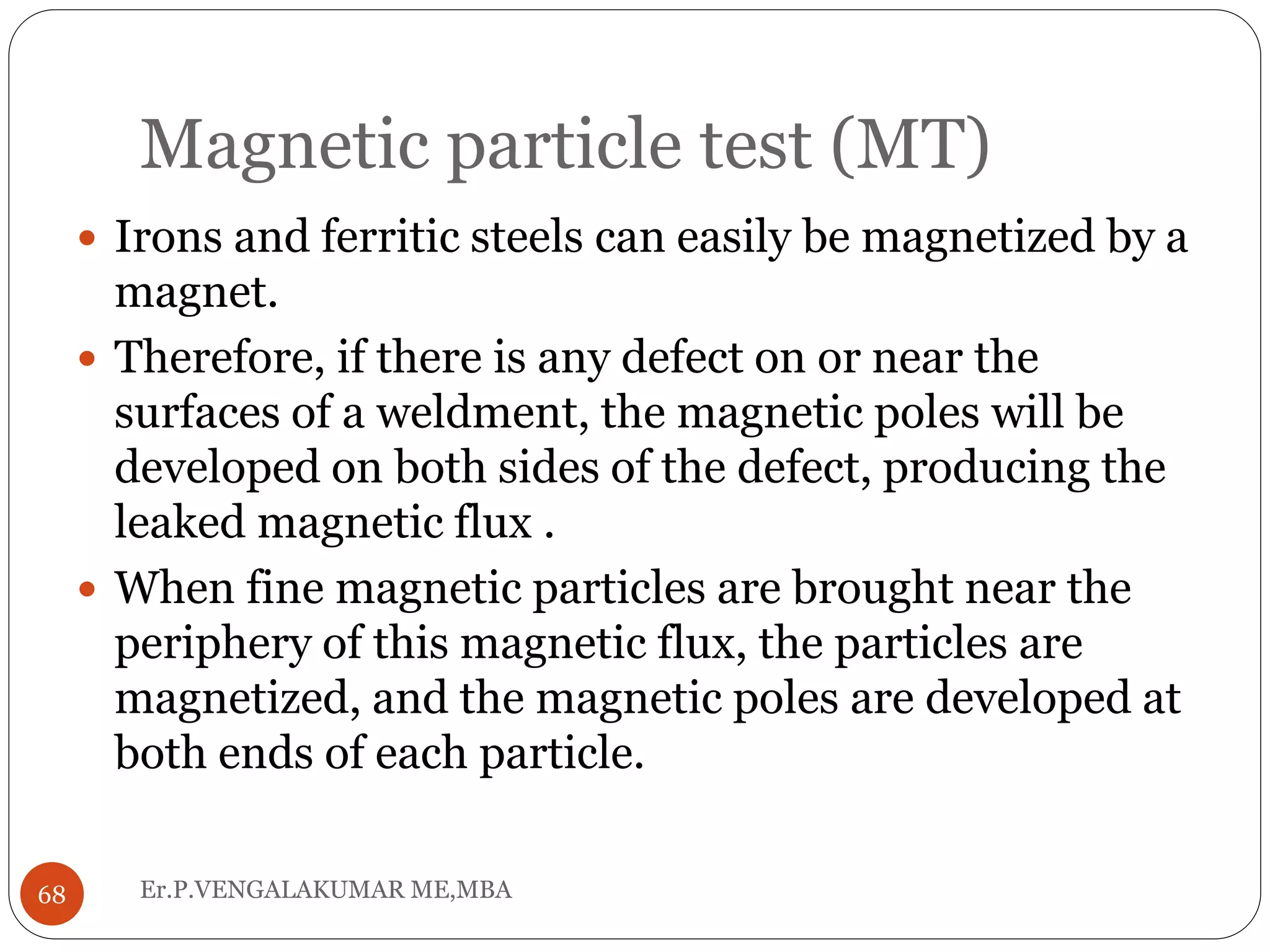 Magnetic particle test (MT)
Er.P.VENGALAKUMAR ME,MBA68
 Irons and ferritic steels can easily be magnetized by a
magnet.
 Therefore, if there is any defect on or near the
surfaces of a weldment, the magnetic poles will be
developed on both sides of the defect, producing the
leaked magnetic flux .
 When fine magnetic particles are brought near the
periphery of this magnetic flux, the particles are
magnetized, and the magnetic poles are developed at
both ends of each particle.
 