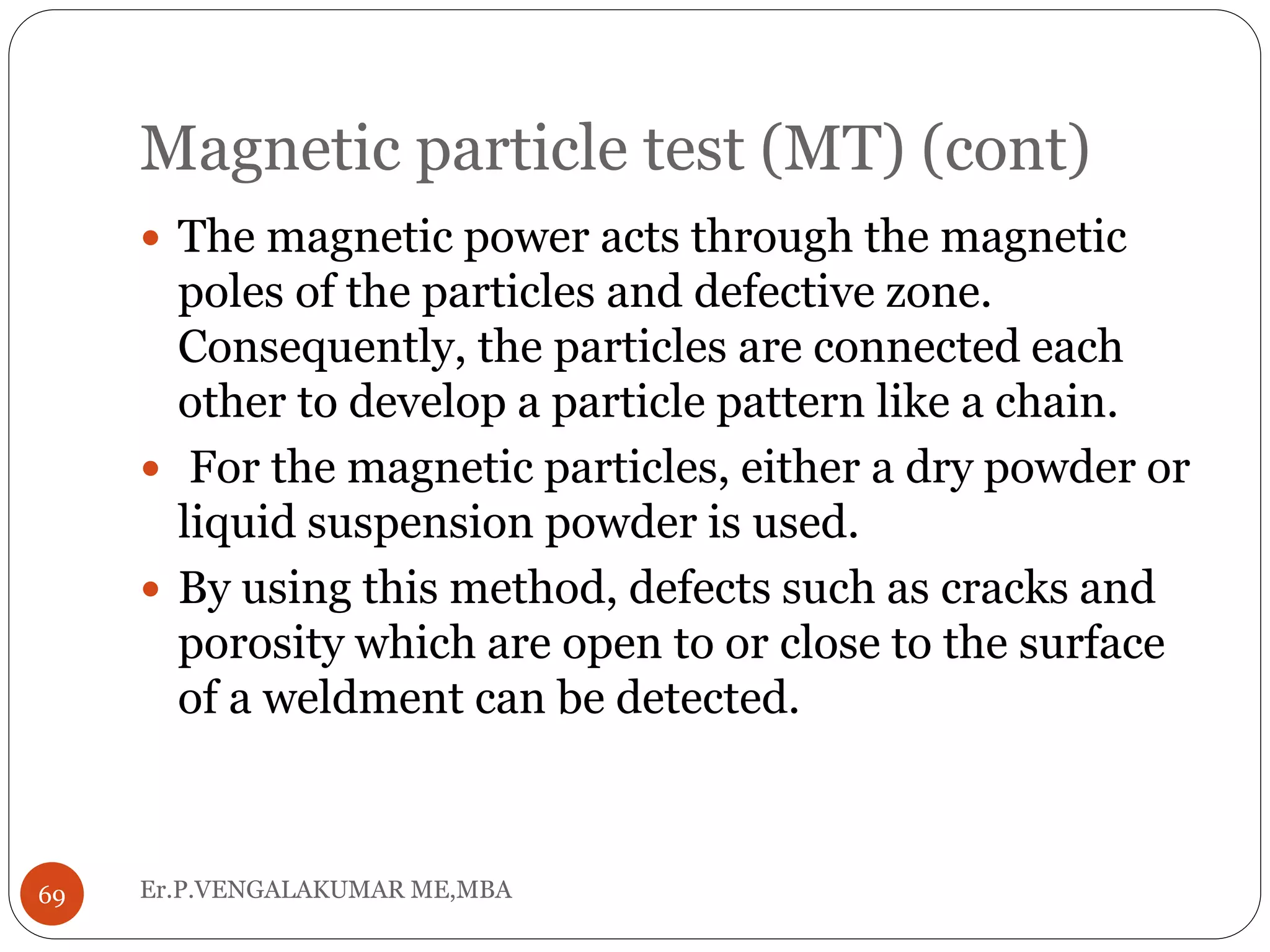 Magnetic particle test (MT) (cont)
Er.P.VENGALAKUMAR ME,MBA69
 The magnetic power acts through the magnetic
poles of the particles and defective zone.
Consequently, the particles are connected each
other to develop a particle pattern like a chain.
 For the magnetic particles, either a dry powder or
liquid suspension powder is used.
 By using this method, defects such as cracks and
porosity which are open to or close to the surface
of a weldment can be detected.
 