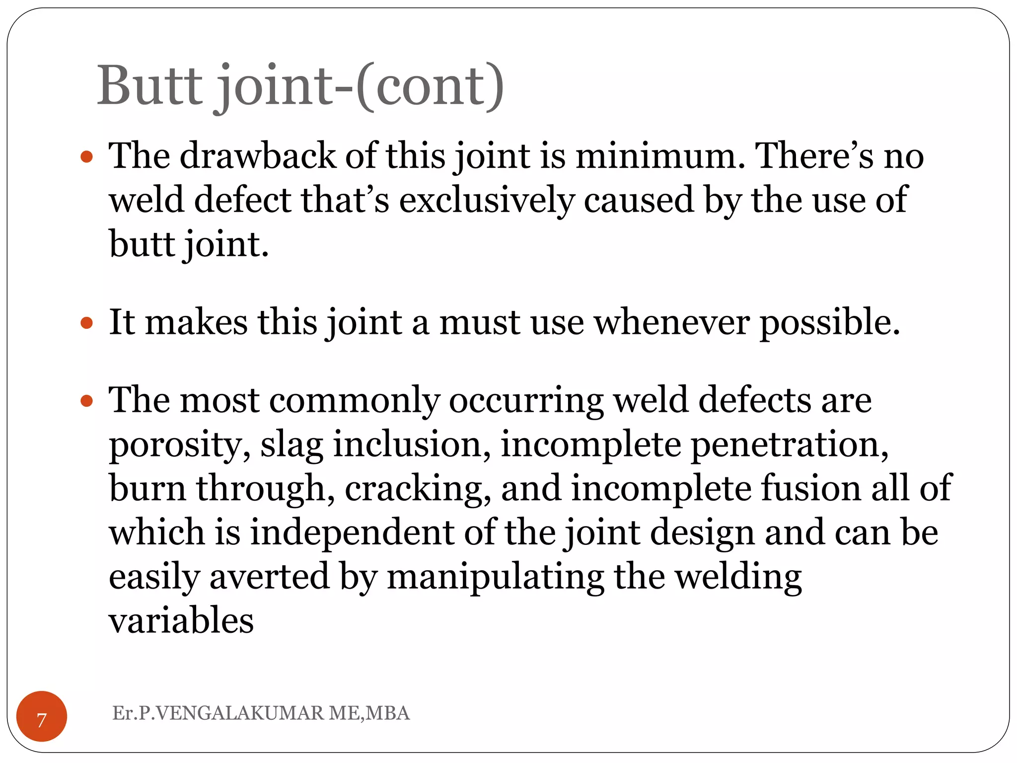 Butt joint-(cont)
Er.P.VENGALAKUMAR ME,MBA7
 The drawback of this joint is minimum. There’s no
weld defect that’s exclusively caused by the use of
butt joint.
 It makes this joint a must use whenever possible.
 The most commonly occurring weld defects are
porosity, slag inclusion, incomplete penetration,
burn through, cracking, and incomplete fusion all of
which is independent of the joint design and can be
easily averted by manipulating the welding
variables
 