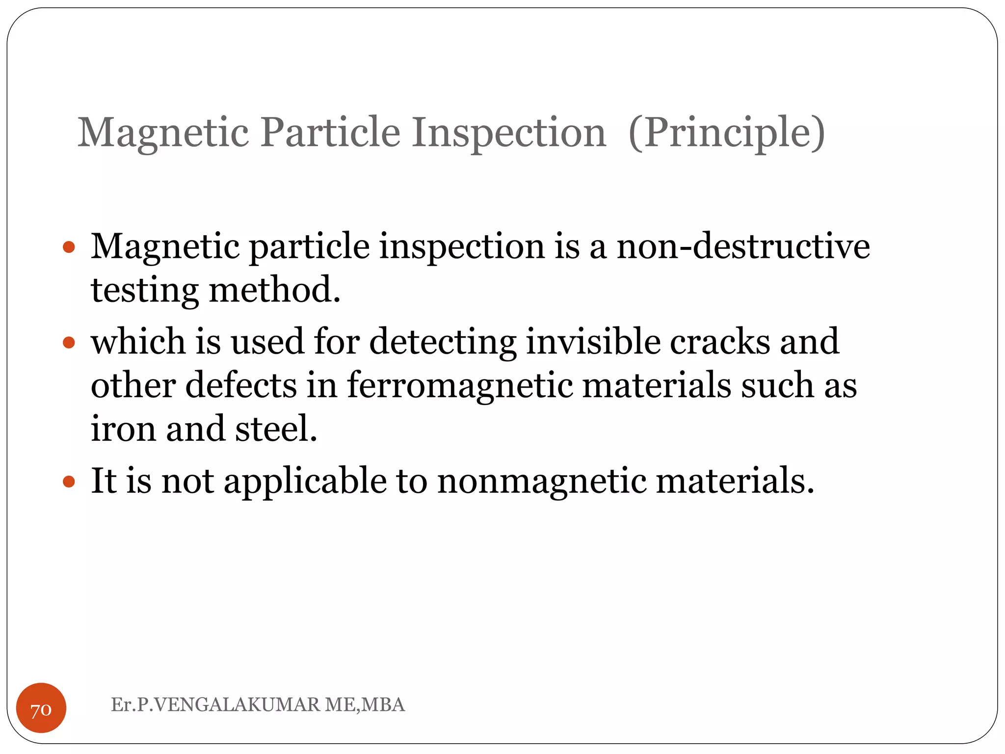 Magnetic Particle Inspection (Principle)
 Magnetic particle inspection is a non-destructive
testing method.
 which is used for detecting invisible cracks and
other defects in ferromagnetic materials such as
iron and steel.
 It is not applicable to nonmagnetic materials.
70 Er.P.VENGALAKUMAR ME,MBA
 
