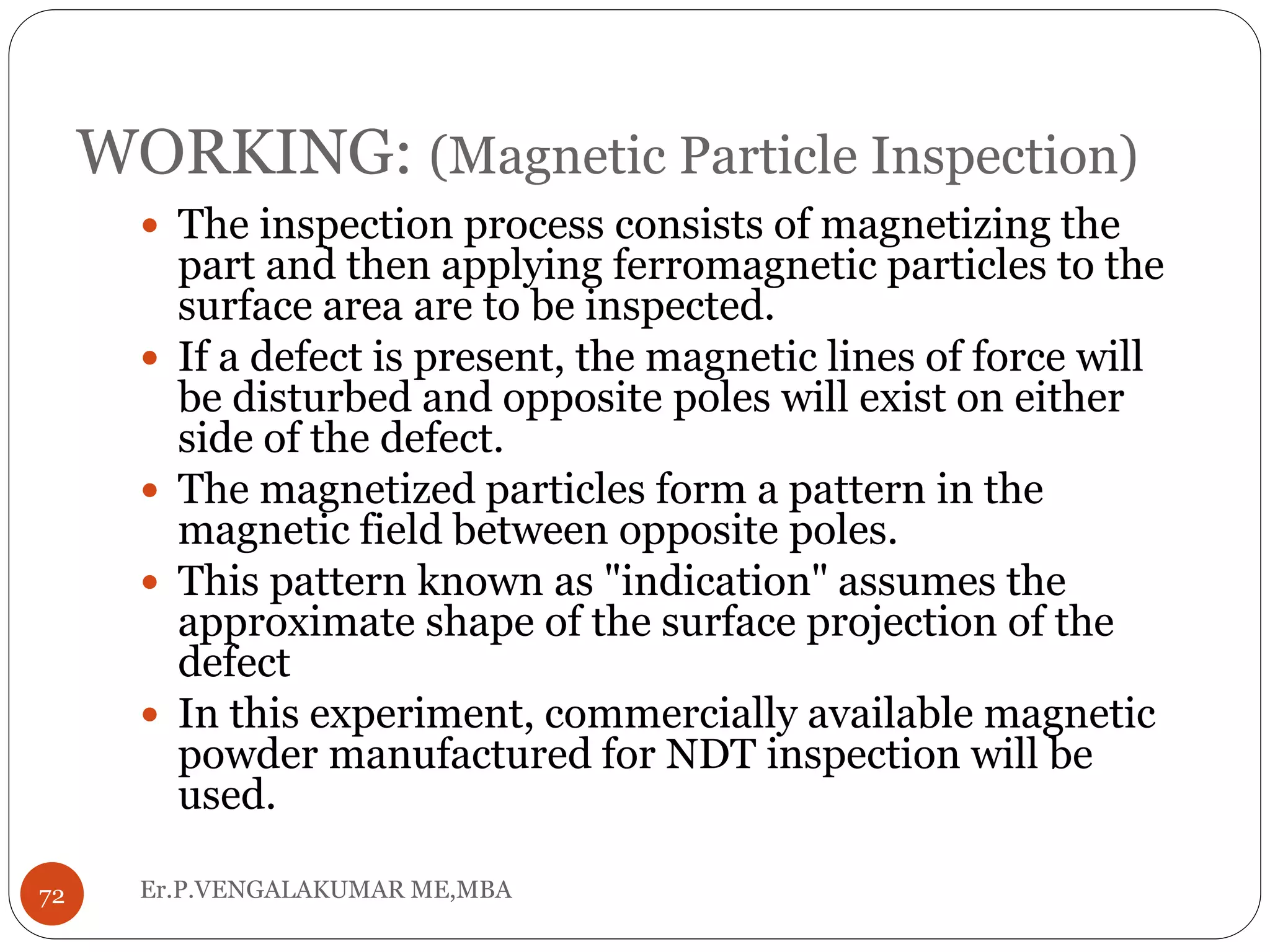 WORKING: (Magnetic Particle Inspection)
 The inspection process consists of magnetizing the
part and then applying ferromagnetic particles to the
surface area are to be inspected.
 If a defect is present, the magnetic lines of force will
be disturbed and opposite poles will exist on either
side of the defect.
 The magnetized particles form a pattern in the
magnetic field between opposite poles.
 This pattern known as "indication" assumes the
approximate shape of the surface projection of the
defect
 In this experiment, commercially available magnetic
powder manufactured for NDT inspection will be
used.
72 Er.P.VENGALAKUMAR ME,MBA
 