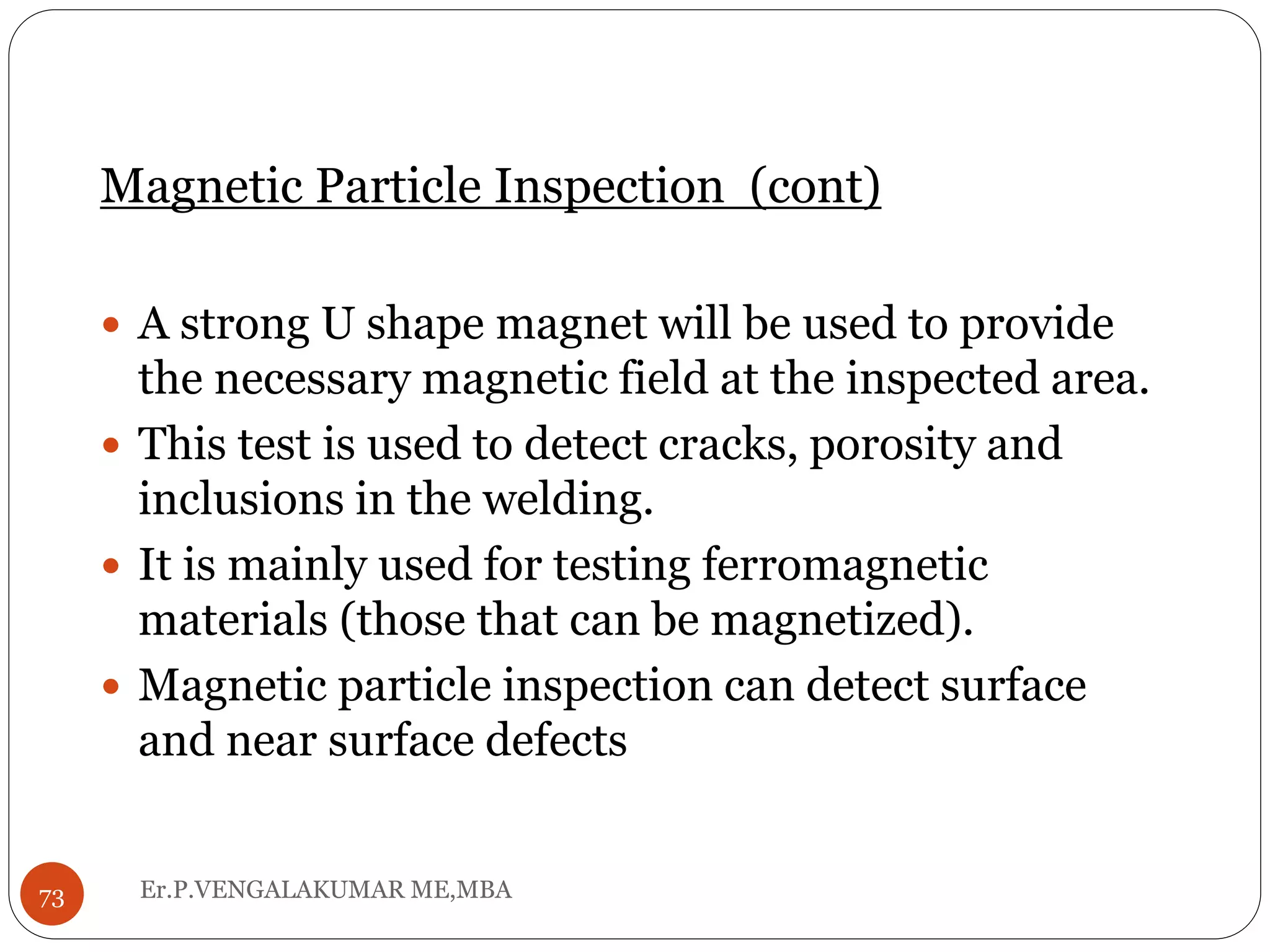 Magnetic Particle Inspection (cont)
 A strong U shape magnet will be used to provide
the necessary magnetic field at the inspected area.
 This test is used to detect cracks, porosity and
inclusions in the welding.
 It is mainly used for testing ferromagnetic
materials (those that can be magnetized).
 Magnetic particle inspection can detect surface
and near surface defects
73 Er.P.VENGALAKUMAR ME,MBA
 