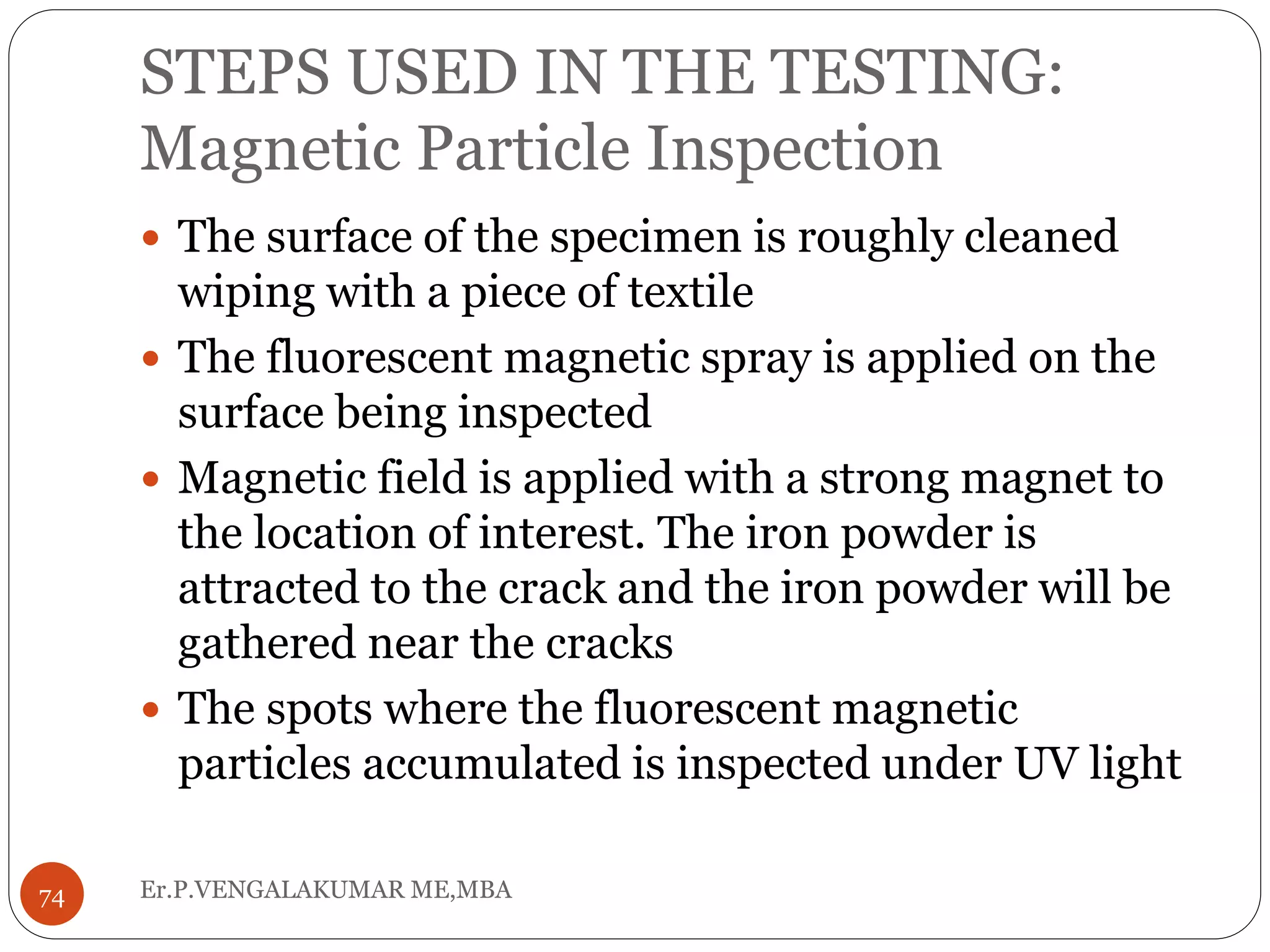STEPS USED IN THE TESTING:
Magnetic Particle Inspection
 The surface of the specimen is roughly cleaned
wiping with a piece of textile
 The fluorescent magnetic spray is applied on the
surface being inspected
 Magnetic field is applied with a strong magnet to
the location of interest. The iron powder is
attracted to the crack and the iron powder will be
gathered near the cracks
 The spots where the fluorescent magnetic
particles accumulated is inspected under UV light
74 Er.P.VENGALAKUMAR ME,MBA
 