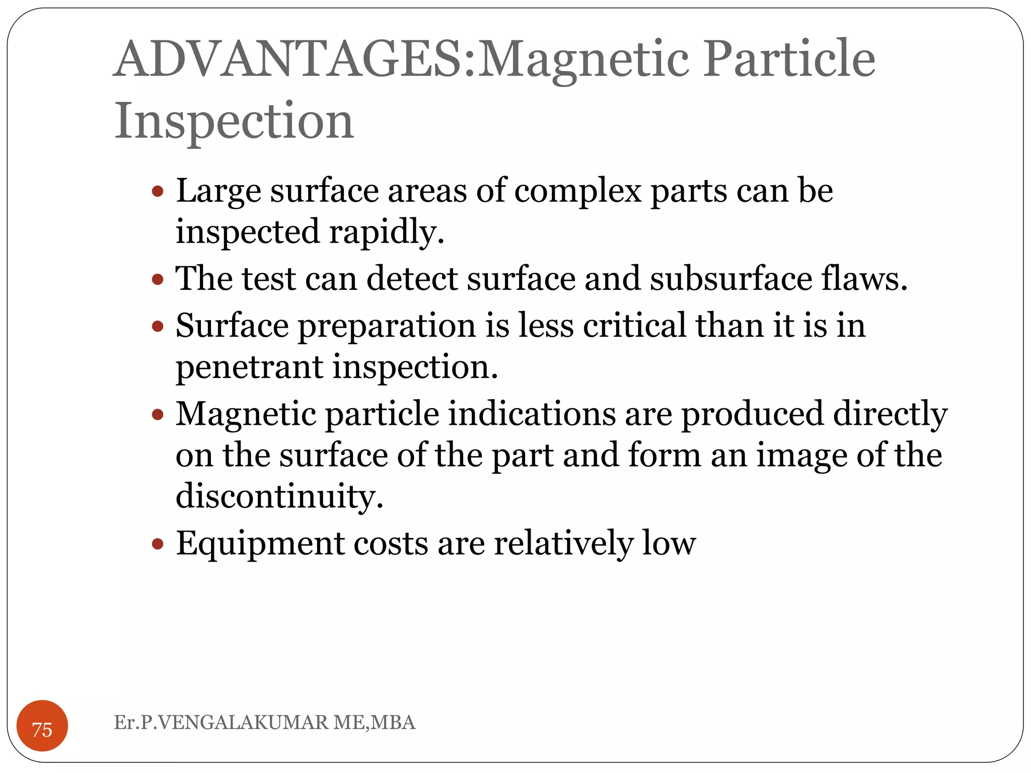 ADVANTAGES:Magnetic Particle
Inspection
 Large surface areas of complex parts can be
inspected rapidly.
 The test can detect surface and subsurface flaws.
 Surface preparation is less critical than it is in
penetrant inspection.
 Magnetic particle indications are produced directly
on the surface of the part and form an image of the
discontinuity.
 Equipment costs are relatively low
75 Er.P.VENGALAKUMAR ME,MBA
 