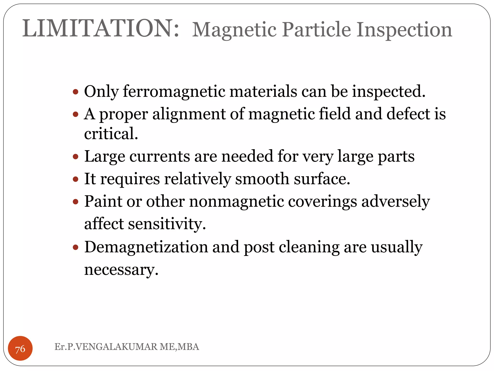 LIMITATION: Magnetic Particle Inspection
 Only ferromagnetic materials can be inspected.
 A proper alignment of magnetic field and defect is
critical.
 Large currents are needed for very large parts
 It requires relatively smooth surface.
 Paint or other nonmagnetic coverings adversely
affect sensitivity.
 Demagnetization and post cleaning are usually
necessary.
76 Er.P.VENGALAKUMAR ME,MBA
 