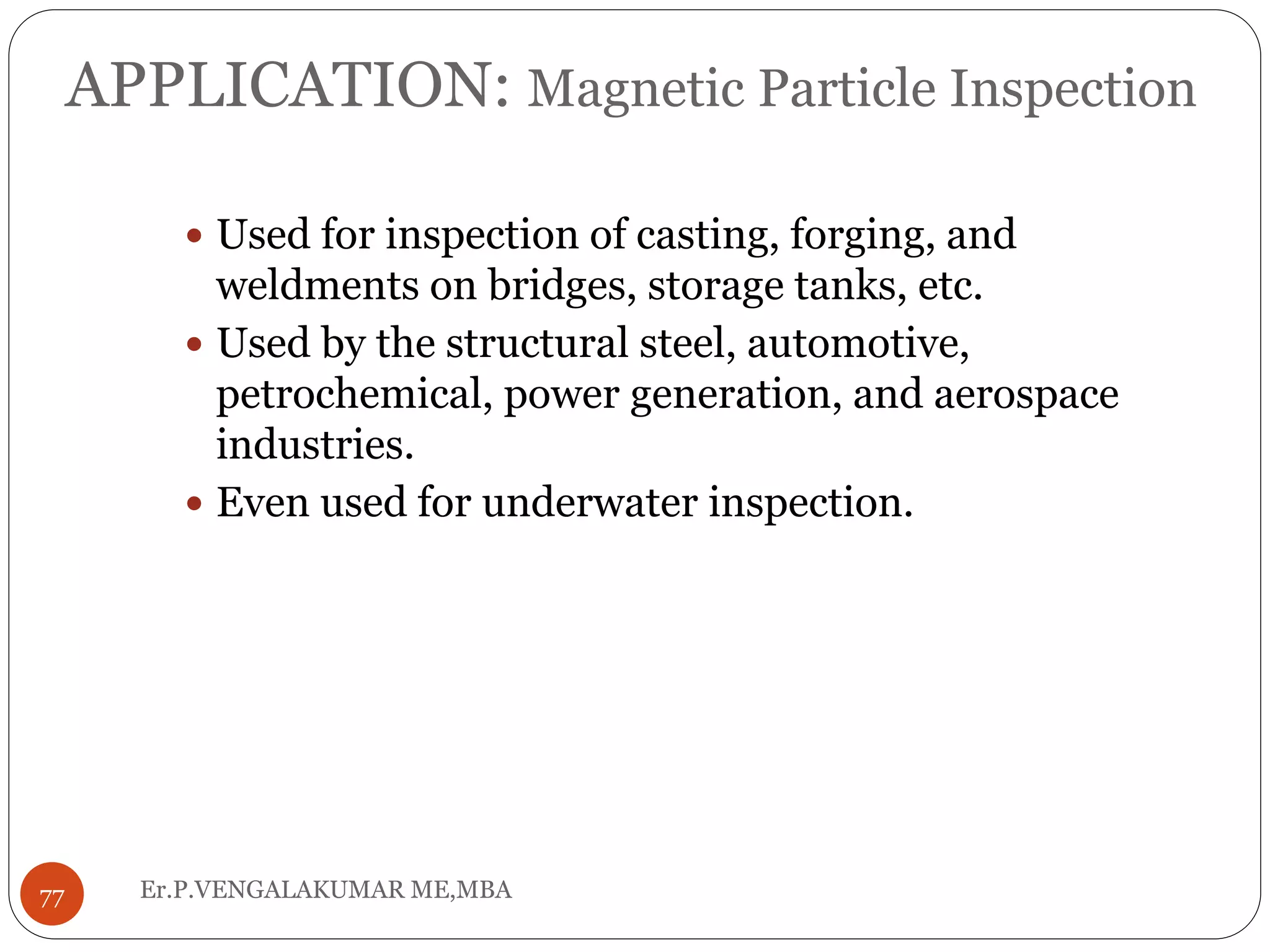 APPLICATION: Magnetic Particle Inspection
 Used for inspection of casting, forging, and
weldments on bridges, storage tanks, etc.
 Used by the structural steel, automotive,
petrochemical, power generation, and aerospace
industries.
 Even used for underwater inspection.
77 Er.P.VENGALAKUMAR ME,MBA
 