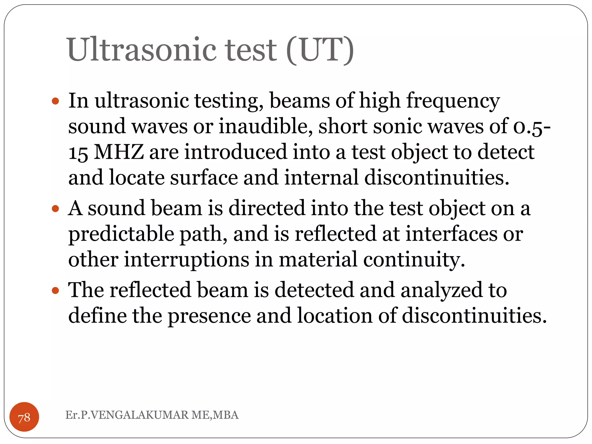 Ultrasonic test (UT)
Er.P.VENGALAKUMAR ME,MBA78
 In ultrasonic testing, beams of high frequency
sound waves or inaudible, short sonic waves of 0.5-
15 MHZ are introduced into a test object to detect
and locate surface and internal discontinuities.
 A sound beam is directed into the test object on a
predictable path, and is reflected at interfaces or
other interruptions in material continuity.
 The reflected beam is detected and analyzed to
define the presence and location of discontinuities.
 