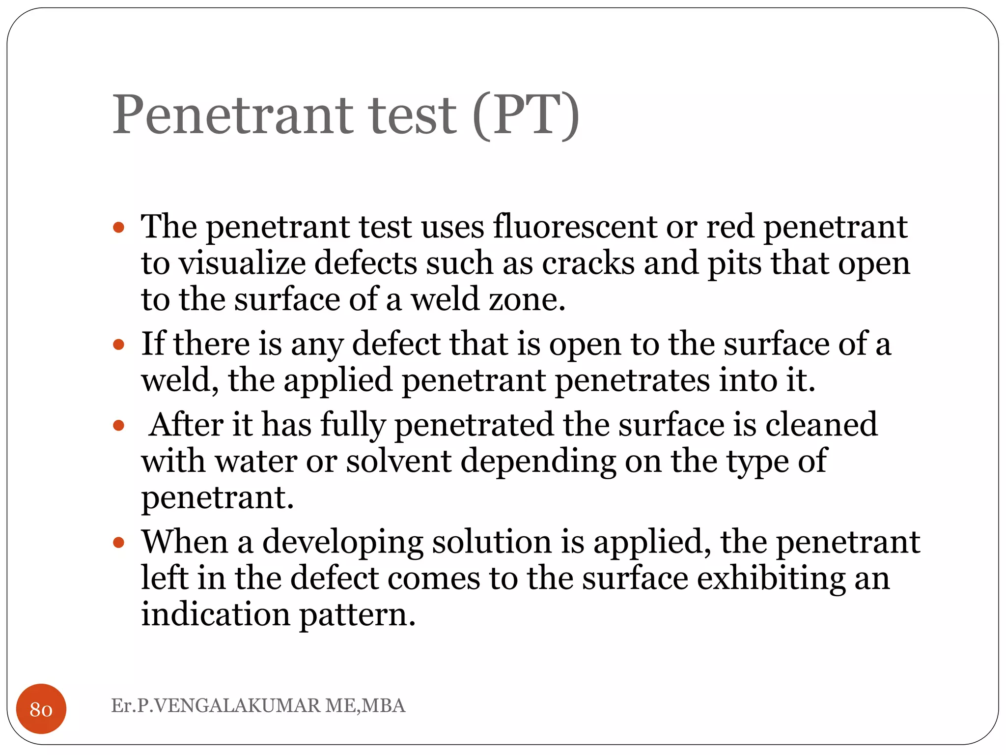 Penetrant test (PT)
Er.P.VENGALAKUMAR ME,MBA80
 The penetrant test uses fluorescent or red penetrant
to visualize defects such as cracks and pits that open
to the surface of a weld zone.
 If there is any defect that is open to the surface of a
weld, the applied penetrant penetrates into it.
 After it has fully penetrated the surface is cleaned
with water or solvent depending on the type of
penetrant.
 When a developing solution is applied, the penetrant
left in the defect comes to the surface exhibiting an
indication pattern.
 