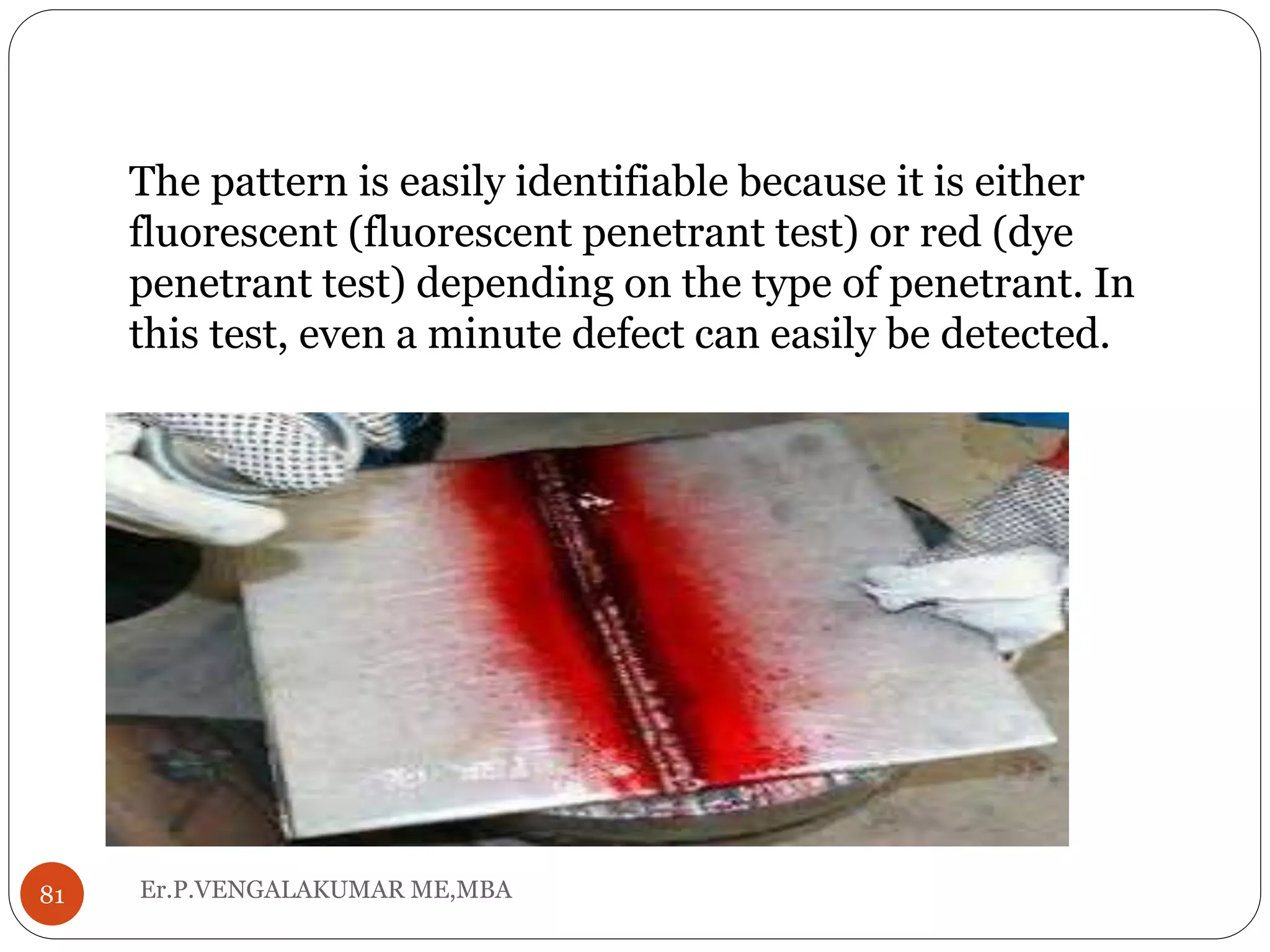 Er.P.VENGALAKUMAR ME,MBA81
The pattern is easily identifiable because it is either
fluorescent (fluorescent penetrant test) or red (dye
penetrant test) depending on the type of penetrant. In
this test, even a minute defect can easily be detected.
 