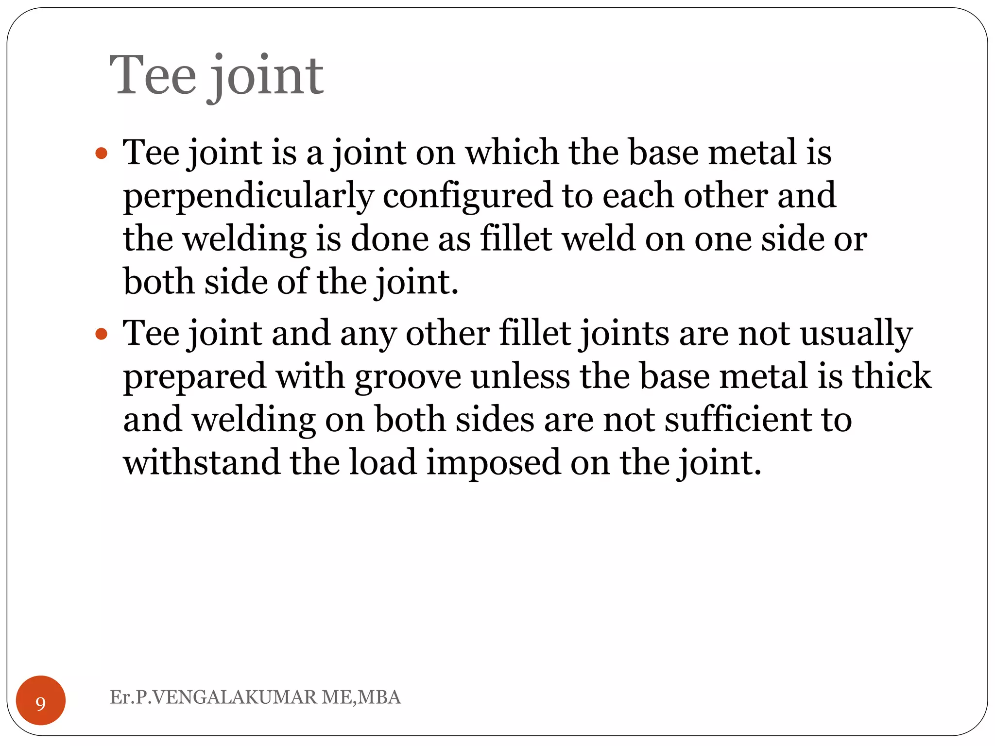 Tee joint
Er.P.VENGALAKUMAR ME,MBA9
 Tee joint is a joint on which the base metal is
perpendicularly configured to each other and
the welding is done as fillet weld on one side or
both side of the joint.
 Tee joint and any other fillet joints are not usually
prepared with groove unless the base metal is thick
and welding on both sides are not sufficient to
withstand the load imposed on the joint.
 