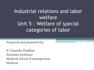 Industrial relations and labor
welfare
Unit 5 : Welfare of special
categories of labor
Prepared and presented by
N. Ganesha Pandian
Assistant professor
Madurai school of management
Madurai
 