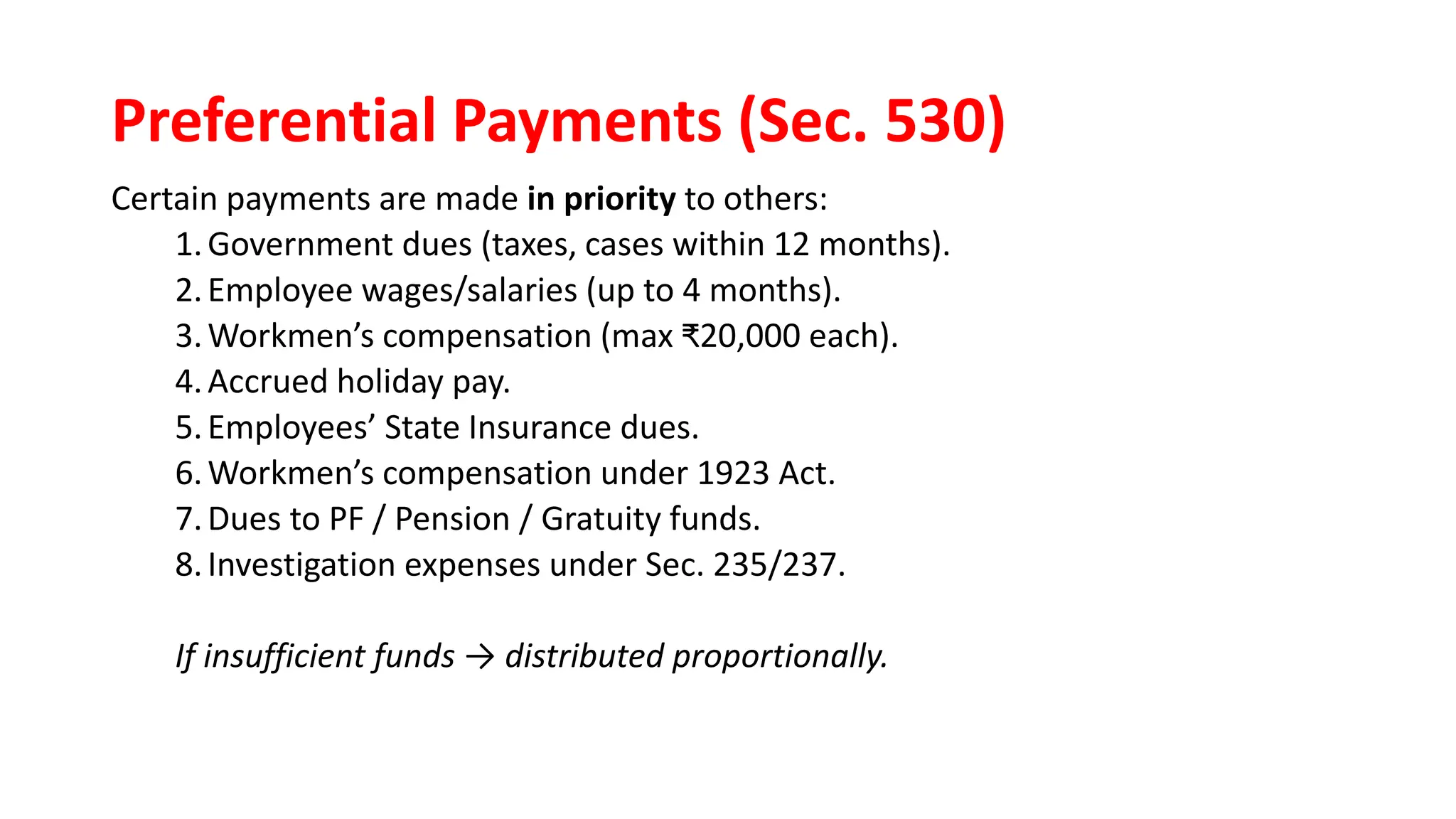 Preferential Payments (Sec. 530)
Certain payments are made in priority to others:
1.Government dues (taxes, cases within 12 months).
2.Employee wages/salaries (up to 4 months).
3.Workmen’s compensation (max ₹20,000 each).
4.Accrued holiday pay.
5.Employees’ State Insurance dues.
6.Workmen’s compensation under 1923 Act.
7.Dues to PF / Pension / Gratuity funds.
8.Investigation expenses under Sec. 235/237.
If insufficient funds → distributed proportionally.
 
