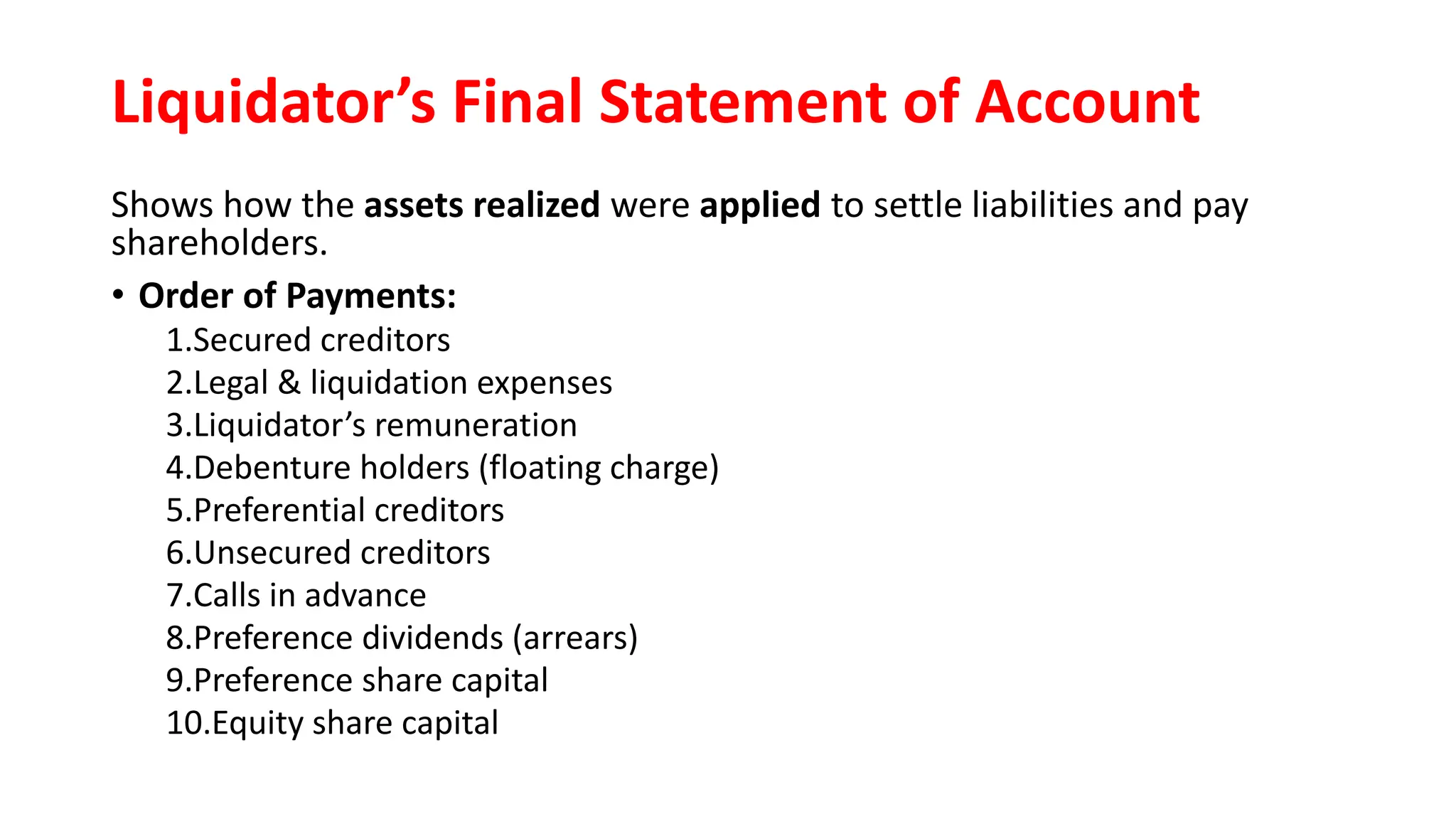 Liquidator’s Final Statement of Account
Shows how the assets realized were applied to settle liabilities and pay
shareholders.
• Order of Payments:
1.Secured creditors
2.Legal & liquidation expenses
3.Liquidator’s remuneration
4.Debenture holders (floating charge)
5.Preferential creditors
6.Unsecured creditors
7.Calls in advance
8.Preference dividends (arrears)
9.Preference share capital
10.Equity share capital
 