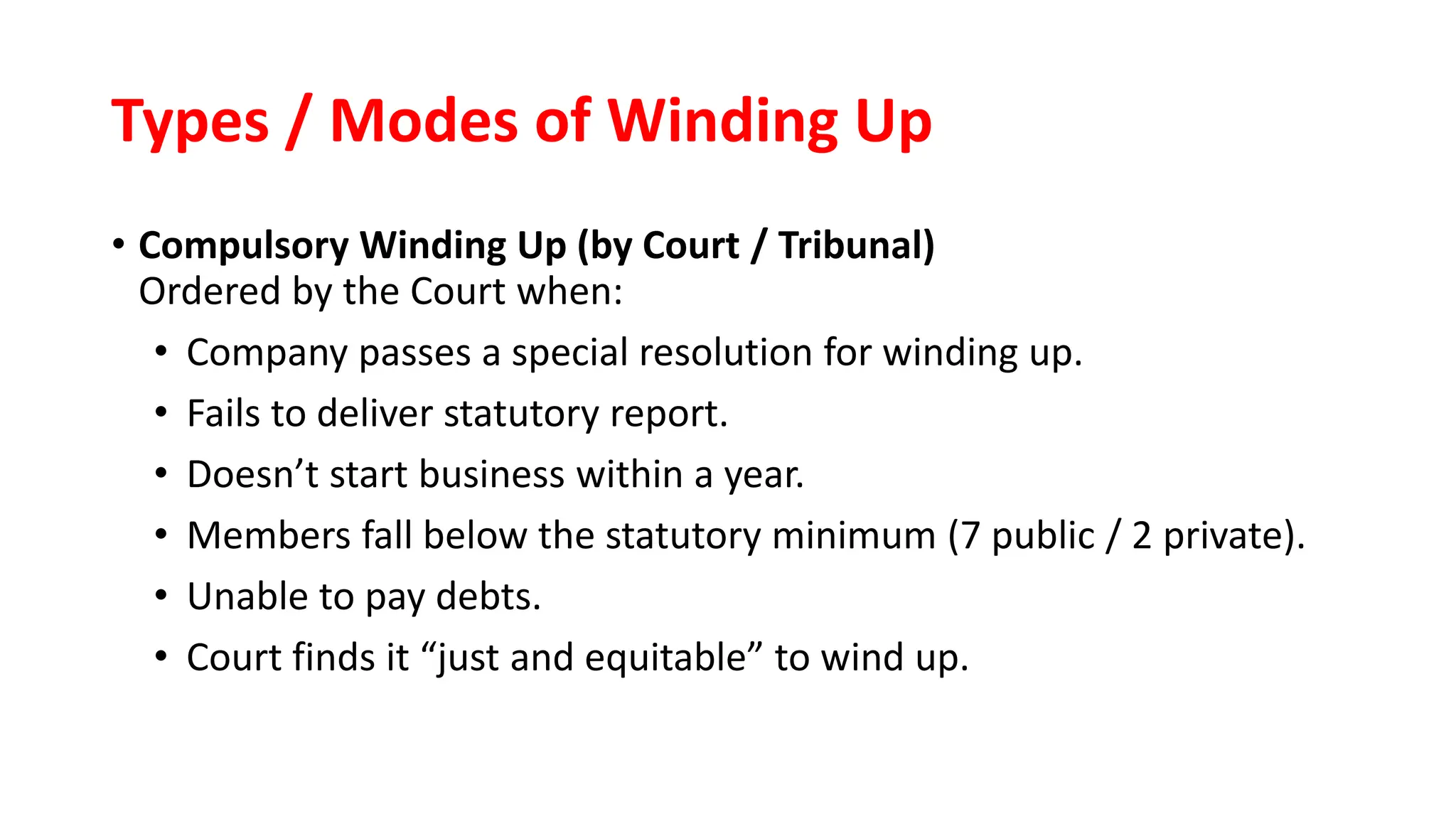 Types / Modes of Winding Up
• Compulsory Winding Up (by Court / Tribunal)
Ordered by the Court when:
• Company passes a special resolution for winding up.
• Fails to deliver statutory report.
• Doesn’t start business within a year.
• Members fall below the statutory minimum (7 public / 2 private).
• Unable to pay debts.
• Court finds it “just and equitable” to wind up.
 
