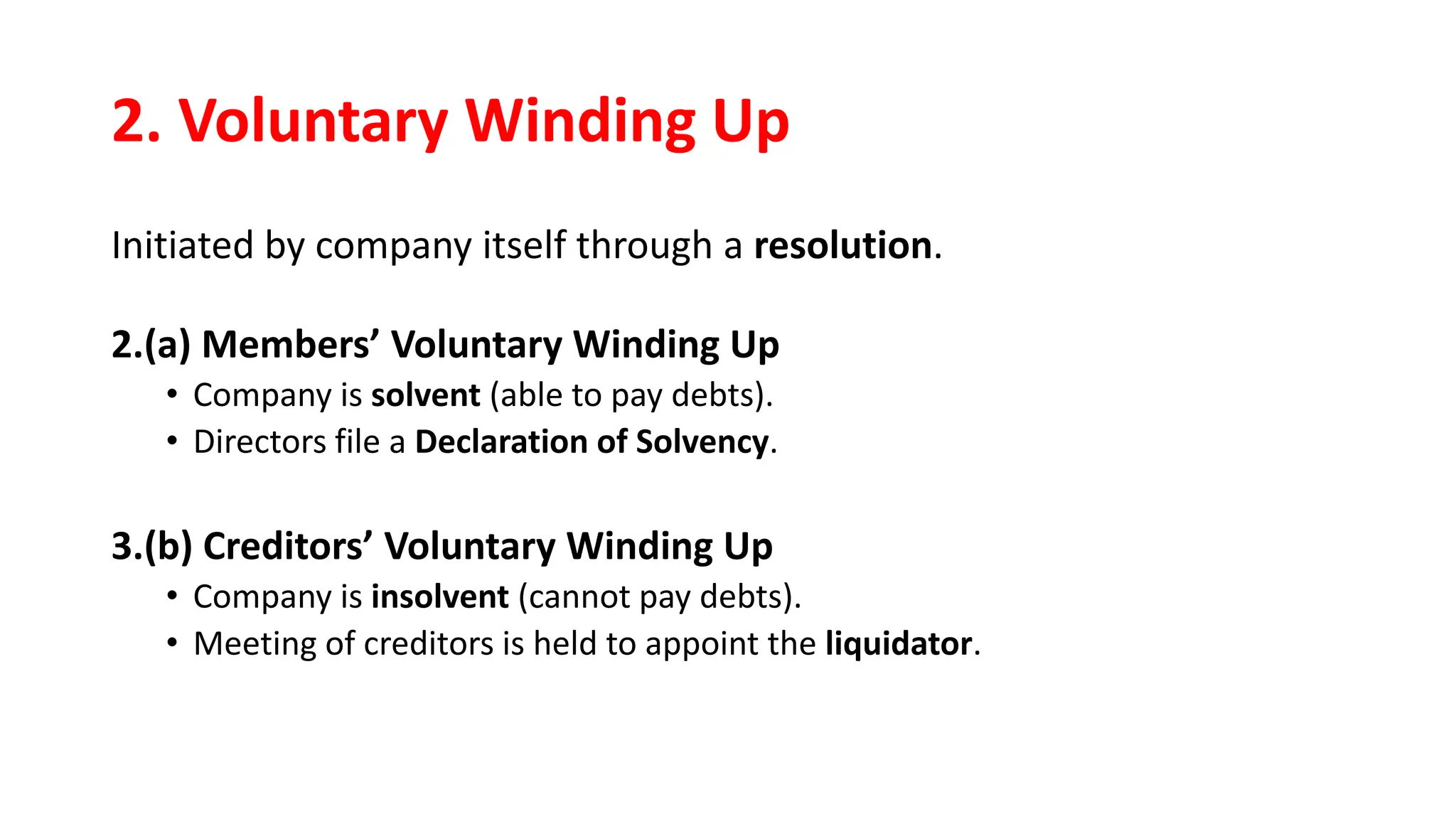 2. Voluntary Winding Up
Initiated by company itself through a resolution.
2.(a) Members’ Voluntary Winding Up
• Company is solvent (able to pay debts).
• Directors file a Declaration of Solvency.
3.(b) Creditors’ Voluntary Winding Up
• Company is insolvent (cannot pay debts).
• Meeting of creditors is held to appoint the liquidator.
 