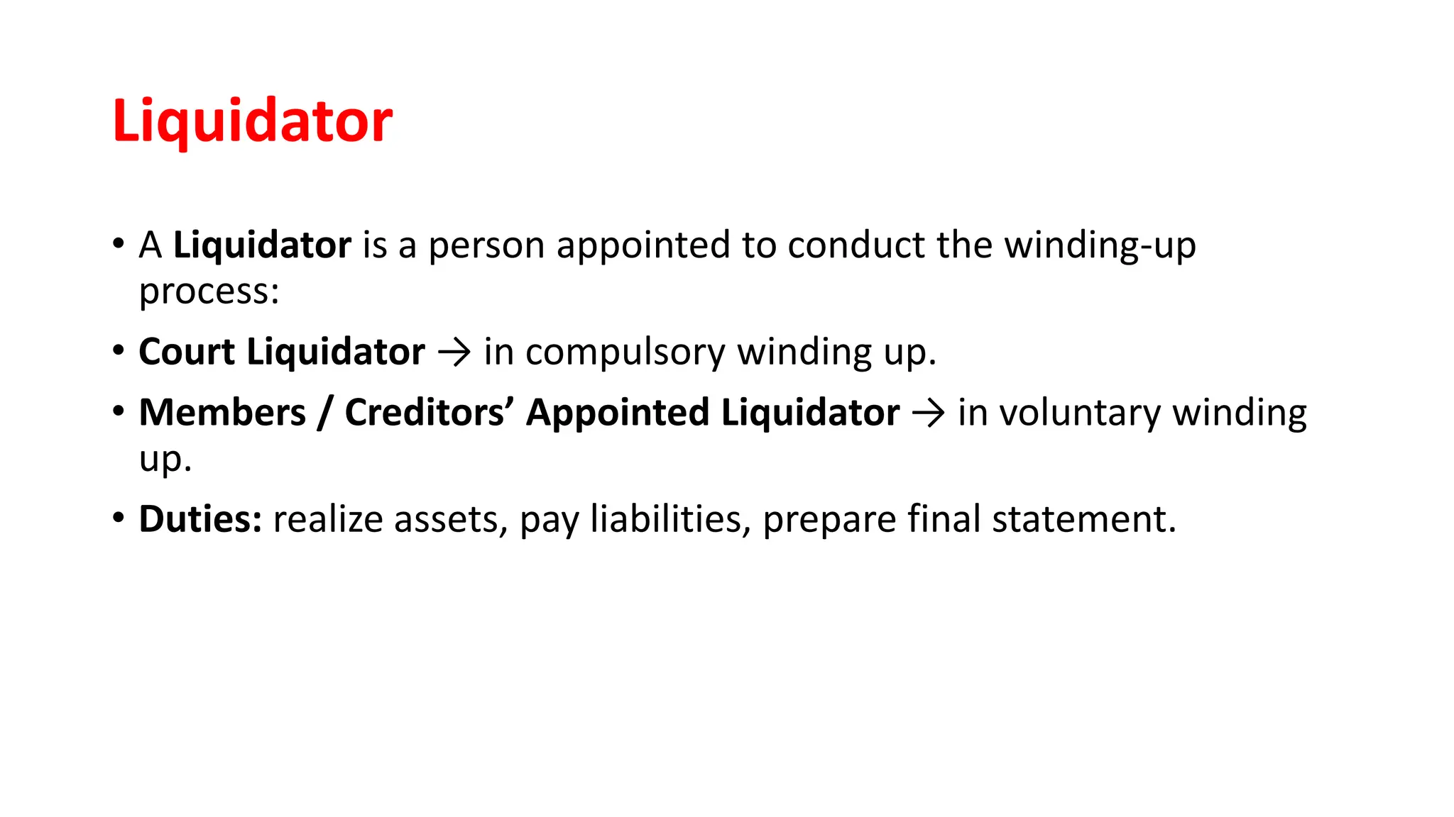 Liquidator
• A Liquidator is a person appointed to conduct the winding-up
process:
• Court Liquidator → in compulsory winding up.
• Members / Creditors’ Appointed Liquidator → in voluntary winding
up.
• Duties: realize assets, pay liabilities, prepare final statement.
 