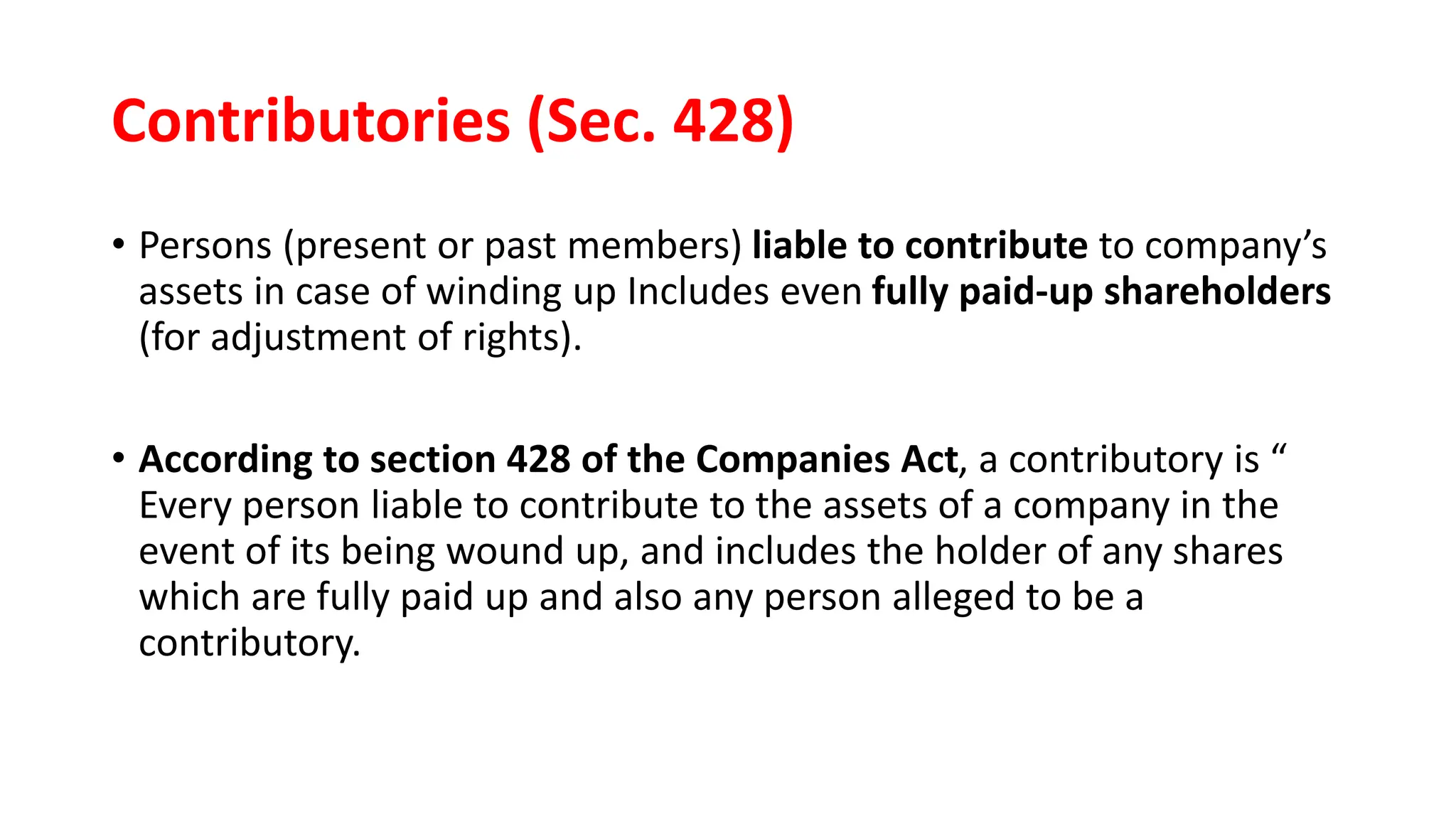 Contributories (Sec. 428)
• Persons (present or past members) liable to contribute to company’s
assets in case of winding up Includes even fully paid-up shareholders
(for adjustment of rights).
• According to section 428 of the Companies Act, a contributory is “
Every person liable to contribute to the assets of a company in the
event of its being wound up, and includes the holder of any shares
which are fully paid up and also any person alleged to be a
contributory.
 
