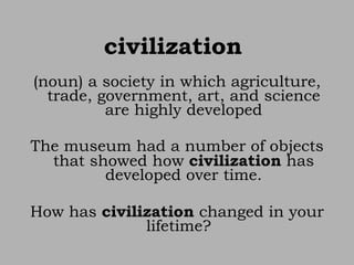 civilization   (noun) a society in which agriculture, trade, government, art, and science are highly developed The museum had a number of objects that showed how  civilization  has developed over time. How has  civilization  changed in your lifetime?  