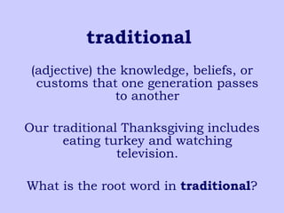 traditional   (adjective) the knowledge, beliefs, or customs that one generation passes to another Our traditional Thanksgiving includes eating turkey and watching television. What is the root word in  traditional ? 