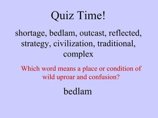 Quiz Time! shortage, bedlam, outcast, reflected, strategy, civilization, traditional, complex Which word means a place or condition of wild uproar and confusion? bedlam 