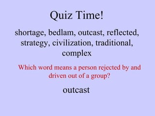 Quiz Time! shortage, bedlam, outcast, reflected, strategy, civilization, traditional, complex Which word means a person rejected by and driven out of a group? outcast 