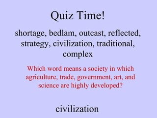 Quiz Time! shortage, bedlam, outcast, reflected, strategy, civilization, traditional, complex Which word means a society in which agriculture, trade, government, art, and science are highly developed? civilization 