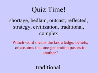 Quiz Time! shortage, bedlam, outcast, reflected, strategy, civilization, traditional, complex Which word means the knowledge, beliefs, or customs that one generation passes to another? traditional 