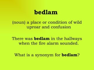 bedlam   (noun) a place or condition of wild uproar and confusion There was  bedlam  in the hallways when the fire alarm sounded. What is a synonym for  bedlam ? 