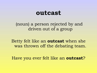 outcast (noun) a person rejected by and driven out of a group Betty felt like an  outcast  when she was thrown off the debating team. Have you ever felt like an  outcast ? 