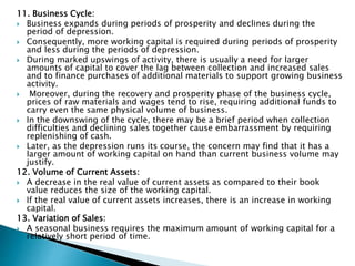 11. Business Cycle:
 Business expands during periods of prosperity and declines during the
period of depression.
 Consequently, more working capital is required during periods of prosperity
and less during the periods of depression.
 During marked upswings of activity, there is usually a need for larger
amounts of capital to cover the lag between collection and increased sales
and to finance purchases of additional materials to support growing business
activity.
 Moreover, during the recovery and prosperity phase of the business cycle,
prices of raw materials and wages tend to rise, requiring additional funds to
carry even the same physical volume of business.
 In the downswing of the cycle, there may be a brief period when collection
difficulties and declining sales together cause embarrassment by requiring
replenishing of cash.
 Later, as the depression runs its course, the concern may find that it has a
larger amount of working capital on hand than current business volume may
justify.
12. Volume of Current Assets:
 A decrease in the real value of current assets as compared to their book
value reduces the size of the working capital.
 If the real value of current assets increases, there is an increase in working
capital.
13. Variation of Sales:
 A seasonal business requires the maximum amount of working capital for a
relatively short period of time.
 