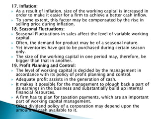17. Inflation:
 As a result of inflation, size of the working capital is increased in
order to make it easier for a firm to achieve a better cash inflow.
 To some extent, this factor may be compensated by the rise in
selling price during inflation.
18. Seasonal Fluctuations:
 Seasonal Fluctuations in sales affect the level of variable working
capital.
 Often, the demand for product may be of a seasonal nature.
 Yet inventories have got to be purchased during certain season
only.
 The size of the working capital in one period may, therefore, be
bigger than that in another.
19. Profit Planning and Control:
 The level of working capital is decided by the management in
accordance with its policy of profit planning and control.
 Adequate profit assists in the generation of cash.
 It makes it possible for the management to plough back a part of
its earnings in the business and substantially build up internal
financial resources.
 A firm has to plan for taxation payments, which are an important
part of working capital management.
 Often dividend policy of a corporation may depend upon the
amount of cash available to it.
 