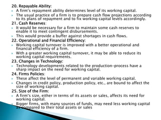 20. Repayable Ability:
 A firm‘s repayment ability determines level of its working capital.
 The usual practice of a firm is to prepare cash flow projections according
to its plans of repayment and to fix working capital levels accordingly.
21. Cash Reserves:
 It would be necessary for a firm to maintain some cash reserves to
enable it to meet contingent disbursements.
 This would provide a buffer against shortages in cash flows.
22. Operational and Financial Efficiency:
 Working capital turnover is improved with a better operational and
financial efficiency of a firm.
 With a greater working capital turnover, it may be able to reduce its
working capital requirements.
23. Changes in Technology:
 Technology developments related to the production-process have a
sharp impact on the need for working capital.
24. Firms Policies:
 These affect the level of permanent and variable working capital.
 Changes in credit policy, production policy, etc., are bound to affect the
size of working capital.
25. Size of the Firm:
 A firm‘s size, either in terms of its assets or sales, affects its need for
working capital.
 Bigger firms, with many sources of funds, may need less working capital
as compared to their total assets or sales
 