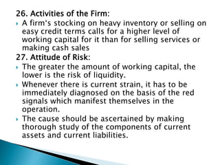 26. Activities of the Firm:
 A firm‘s stocking on heavy inventory or selling on
easy credit terms calls for a higher level of
working capital for it than for selling services or
making cash sales
27. Attitude of Risk:
 The greater the amount of working capital, the
lower is the risk of liquidity.
 Whenever there is current strain, it has to be
immediately diagnosed on the basis of the red
signals which manifest themselves in the
operation.
 The cause should be ascertained by making
thorough study of the components of current
assets and current liabilities.
 