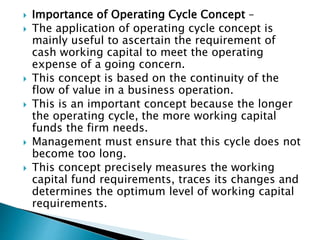  Importance of Operating Cycle Concept –
 The application of operating cycle concept is
mainly useful to ascertain the requirement of
cash working capital to meet the operating
expense of a going concern.
 This concept is based on the continuity of the
flow of value in a business operation.
 This is an important concept because the longer
the operating cycle, the more working capital
funds the firm needs.
 Management must ensure that this cycle does not
become too long.
 This concept precisely measures the working
capital fund requirements, traces its changes and
determines the optimum level of working capital
requirements.
 