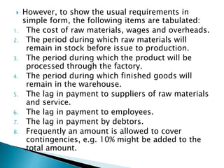  However, to show the usual requirements in
simple form, the following items are tabulated:
1. The cost of raw materials, wages and overheads.
2. The period during which raw materials will
remain in stock before issue to production.
3. The period during which the product will be
processed through the factory.
4. The period during which finished goods will
remain in the warehouse.
5. The lag in payment to suppliers of raw materials
and service.
6. The lag in payment to employees.
7. The lag in payment by debtors.
8. Frequently an amount is allowed to cover
contingencies, e.g. 10% might be added to the
total amount.
 