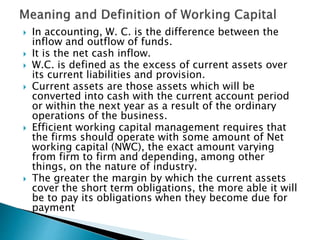  In accounting, W. C. is the difference between the
inflow and outflow of funds.
 It is the net cash inflow.
 W.C. is defined as the excess of current assets over
its current liabilities and provision.
 Current assets are those assets which will be
converted into cash with the current account period
or within the next year as a result of the ordinary
operations of the business.
 Efficient working capital management requires that
the firms should operate with some amount of Net
working capital (NWC), the exact amount varying
from firm to firm and depending, among other
things, on the nature of industry.
 The greater the margin by which the current assets
cover the short term obligations, the more able it will
be to pay its obligations when they become due for
payment
 